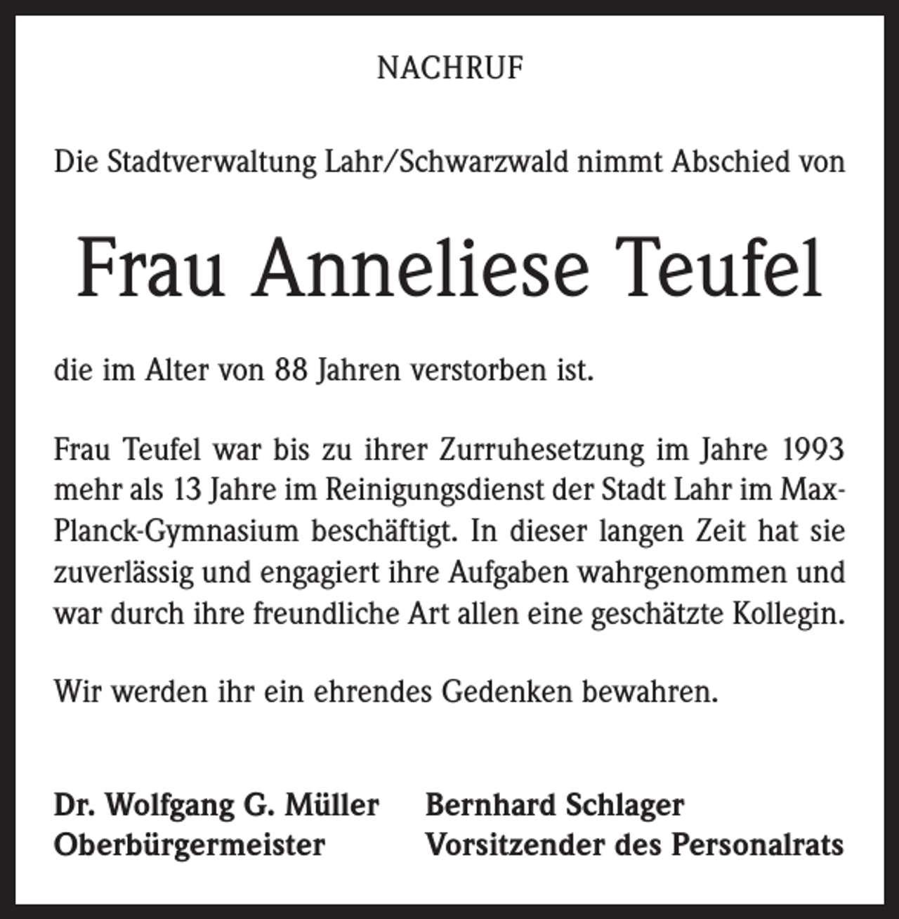 <p>NACHRUF<br />Die Stadtverwaltung Lahr/Schwarzwald nimmt Abschied von</p><p>Frau Anneliese Teufel<br />die im Alter von 88 Jahren verstorben ist.<br />Frau Teufel war bis zu ihrer Zurruhesetzung im Jahre 1993<br />mehr als 13 Jahre im Reinigungsdienst der Stadt Lahr im MaxPlanck-Gymnasium beschäftigt. In dieser langen Zeit hat sie<br />zuverlässig und engagiert ihre Aufgaben wahrgenommen und<br />war durch ihre freundliche Art allen eine geschätzte Kollegin.<br />Wir werden ihr ein ehrendes Gedenken bewahren.<br />Dr. Wolfgang G. Müller<br />Oberbürgermeister</p><p>Bernhard Schlager<br />Vorsitzender des Personalrats</p>