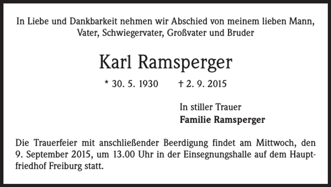 <p>In Liebe und Dankbarkeit nehmen wir Abschied von meinem lieben Mann,<br />Vater, Schwiegervater, Großvater und Bruder</p><p>Karl Ramsperger<br />* 30. 5. 1930 † 2. 9. 2015<br />In stiller Trauer<br />Familie Ramsperger<br />Die Trauerfeier mit anschließender Beerdigung findet am Mittwoch, den<br />9. September 2015, um 13.00 Uhr in der Einsegnungshalle auf dem Hauptfriedhof Freiburg statt.</p>