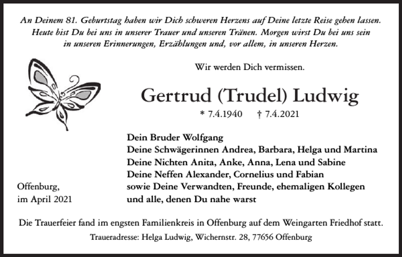<p>An Deinem 81. Geburtstag haben wir Dich schweren Herzens auf Deine letzte Reise gehen lassen.<br />Heute bist Du bei uns in unserer Trauer und unseren Tränen. Morgen wirst Du bei uns sein<br />in unseren Erinnerungen, Erzählungen und, vor allem, in unseren Herzen.</p><p>Wir werden Dich vermissen.</p><p>Gertrud (Trudel) Ludwig<br />* 7.4.1940</p><p>Offenburg,<br />im April 2021</p><p>† 7.4.2021</p><p>Dein Bruder Wolfgang<br />Deine Schwägerinnen Andrea, Barbara, Helga und Martina<br />Deine Nichten Anita, Anke, Anna, Lena und Sabine<br />Deine Neffen Alexander, Cornelius und Fabian<br />sowie Deine Verwandten, Freunde, ehemaligen Kollegen<br />und alle, denen Du nahe warst</p><p>Die Trauerfeier fand im engsten Familienkreis in Offenburg auf dem Weingarten Friedhof statt.<br />Traueradresse: Helga Ludwig, Wichernstr. 28, 77656 Offenburg</p>