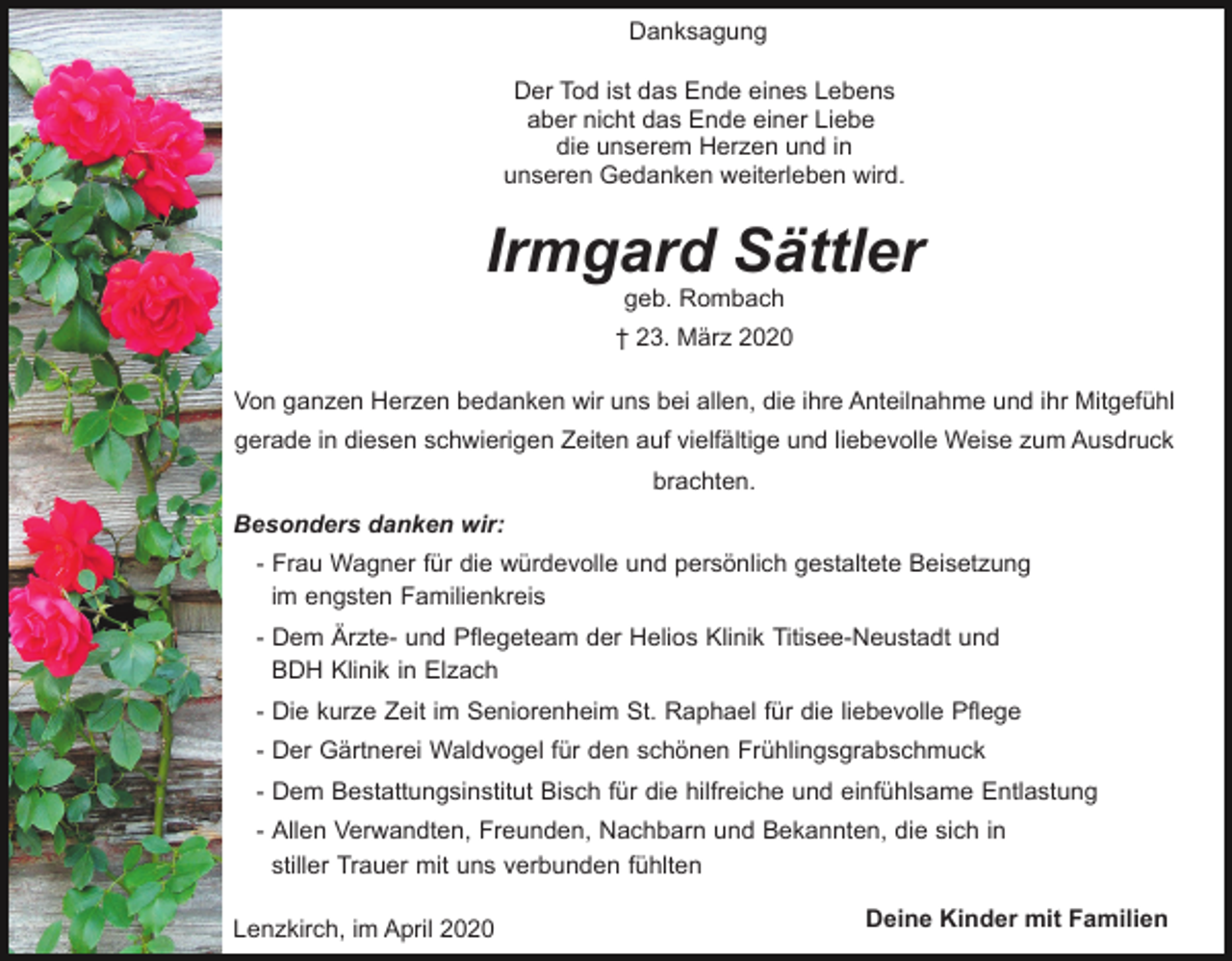 <p>Danksagung<br />Der Tod ist das Ende eines Lebens<br />aber nicht das Ende einer Liebe<br />die unserem Herzen und in<br />unseren Gedanken weiterleben wird.</p><p>Irmgard Sättler<br />geb. Rombach</p><p>† 23. März 2020<br />Von ganzen Herzen bedanken wir uns bei allen, die ihre Anteilnahme und ihr Mitgefühl<br />gerade in diesen schwierigen Zeiten auf vielfältige und liebevolle Weise zum Ausdruck<br />brachten.<br />Besonders danken wir:<br />- Frau Wagner für die würdevolle und persönlich gestaltete Beisetzung<br />im engsten Familienkreis<br />- Dem Ärzte- und Pflegeteam der Helios Klinik Titisee-Neustadt und<br />BDH Klinik in Elzach<br />- Die kurze Zeit im Seniorenheim St. Raphael für die liebevolle Pflege<br />- Der Gärtnerei Waldvogel für den schönen Frühlingsgrabschmuck<br />- Dem Bestattungsinstitut Bisch für die hilfreiche und einfühlsame Entlastung<br />- Allen Verwandten, Freunden, Nachbarn und Bekannten, die sich in<br />stiller Trauer mit uns verbunden fühlten<br />Lenzkirch, im April 2020</p><p>Deine Kinder mit Familien</p>