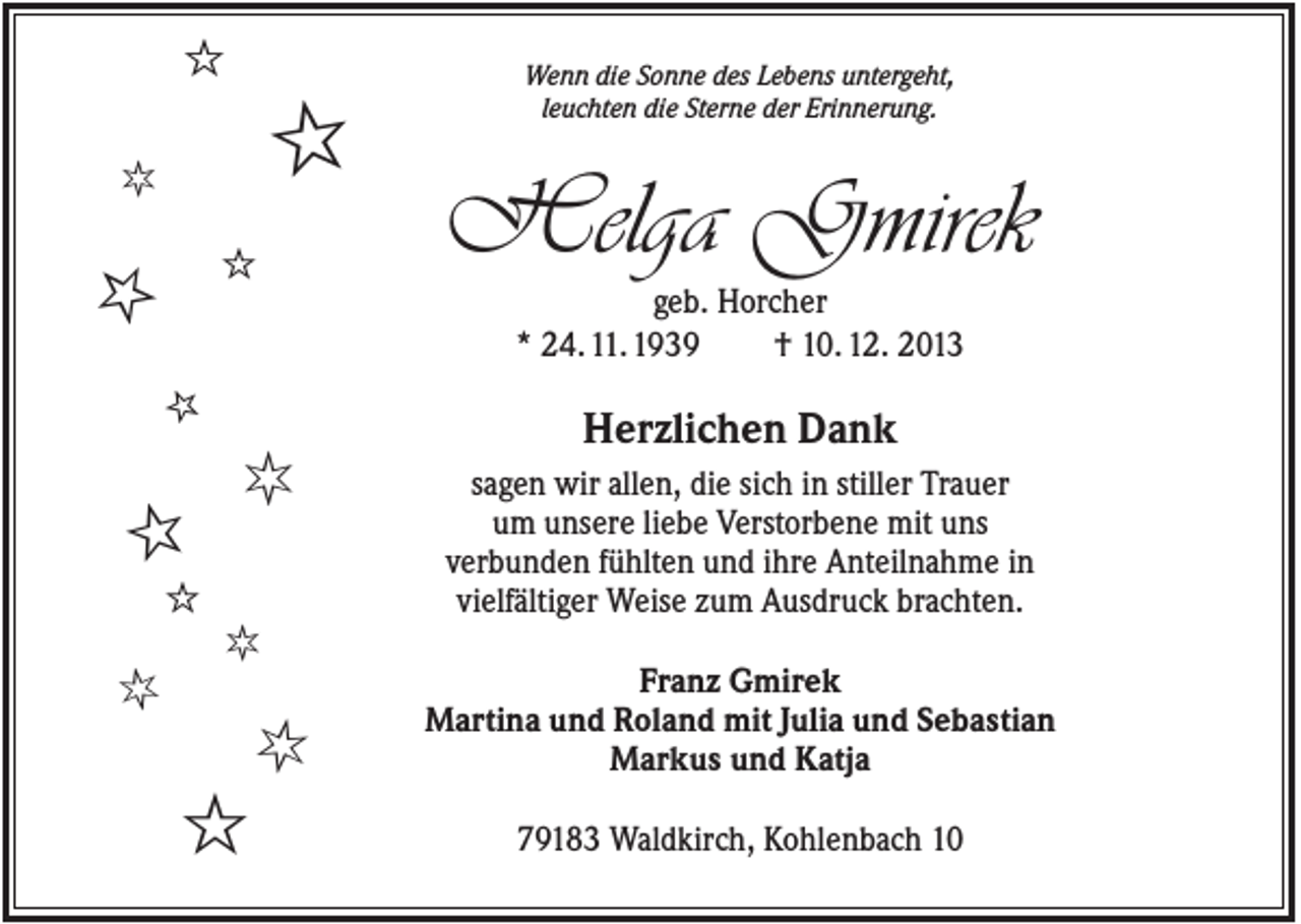 <p>ȡ</p><p>ȡ</p><p>ȡ</p><p>ȡ</p><p>Helga Gmirek<br />geb. Horcher<br />* 24. 11. 1939<br />† 10. 12. 2013</p><p>ȡ</p><p>ȡ<br />ȡ</p><p>Wenn die Sonne des Lebens untergeht,<br />leuchten die Sterne der Erinnerung.</p><p>ȡ</p><p>Herzlichen Dank<br />sagen wir allen, die sich in stiller Trauer<br />um unsere liebe Verstorbene mit uns<br />verbunden fühlten und ihre Anteilnahme in<br />vielfältiger Weise zum Ausdruck brachten.<br />Franz Gmirek<br />Martina und Roland mit Julia und Sebastian<br />Markus und Katja<br />79183 Waldkirch, Kohlenbach 10</p>