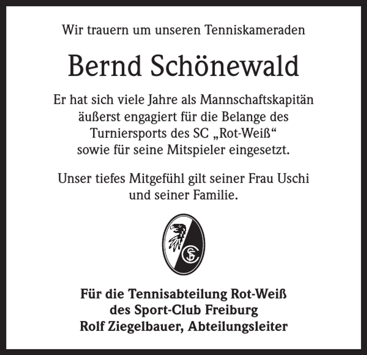 <p>Wir trauern um unseren Tenniskameraden</p><p>Bernd Schönewald<br />Er hat sich viele Jahre als Mannschaftskapitän<br />äußerst engagiert für die Belange des<br />Turniersports des SC „Rot-Weiß“<br />sowie für seine Mitspieler eingesetzt.<br />Unser tiefes Mitgefühl gilt seiner Frau Uschi<br />und seiner Familie.</p><p>Für die Tennisabteilung Rot-Weiß<br />des Sport-Club Freiburg<br />Rolf Ziegelbauer, Abteilungsleiter</p>