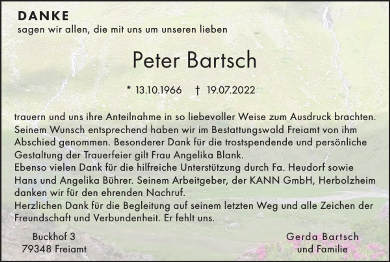 <p>DA N K E</p><p>sagen wir allen, die mit uns um unseren lieben</p><p>Peter Bartsch<br />* 13.10.1966</p><p>† 19.07.2022</p><p>trauern und uns ihre Anteilnahme in so liebevoller Weise zum Ausdruck brachten.<br />Seinem Wunsch entsprechend haben wir im Bestattungswald Freiamt von ihm<br />Abschied genommen. Besonderer Dank für die trostspendende und persönliche<br />Gestaltung der Trauerfeier gilt Frau Angelika Blank.<br />Ebenso vielen Dank für die hilfreiche Unterstützung durch Fa. Heudorf sowie<br />Hans und Angelika Bührer. Seinem Arbeitgeber, der KANN GmbH, Herbolzheim<br />danken wir für den ehrenden Nachruf.<br />Herzlichen Dank für die Begleitung auf seinem letzten Weg und alle Zeichen der<br />Freundschaft und Verbundenheit. Er fehlt uns.<br />Buckhof 3<br />79348 Freiamt</p><p>Gerda Bar tsch<br />und Familie</p>