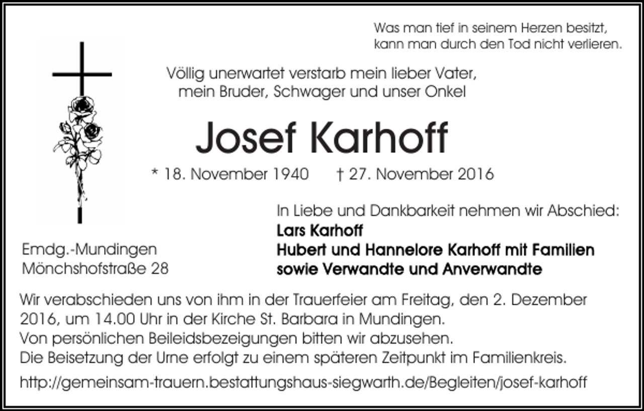 <p>Was man tief in seinem Herzen besitzt,<br />kann man durch den Tod nicht verlieren.</p><p>Völlig unerwartet verstarb mein lieber Vater,<br />mein Bruder, Schwager und unser Onkel</p><p>Josef Karhoff<br />* 18. November 1940</p><p>† 27. November 2016</p><p>In Liebe und Dankbarkeit nehmen wir Abschied:<br />Emdg.-Mundingen<br />Mönchshofstraße 28<br />Wir verabschieden uns von ihm in der Trauerfeier am Freitag, den 2. Dezember<br />2016, um 14.00 Uhr in der Kirche St. Barbara in Mundingen.<br />Von persönlichen Beileidsbezeigungen bitten wir abzusehen.<br />Die Beisetzung der Urne erfolgt zu einem späteren Zeitpunkt im Familienkreis.<br />http://gemeinsam-trauern.bestattungshaus-siegwarth.de/​Begle​iten/josef-karhoff</p>