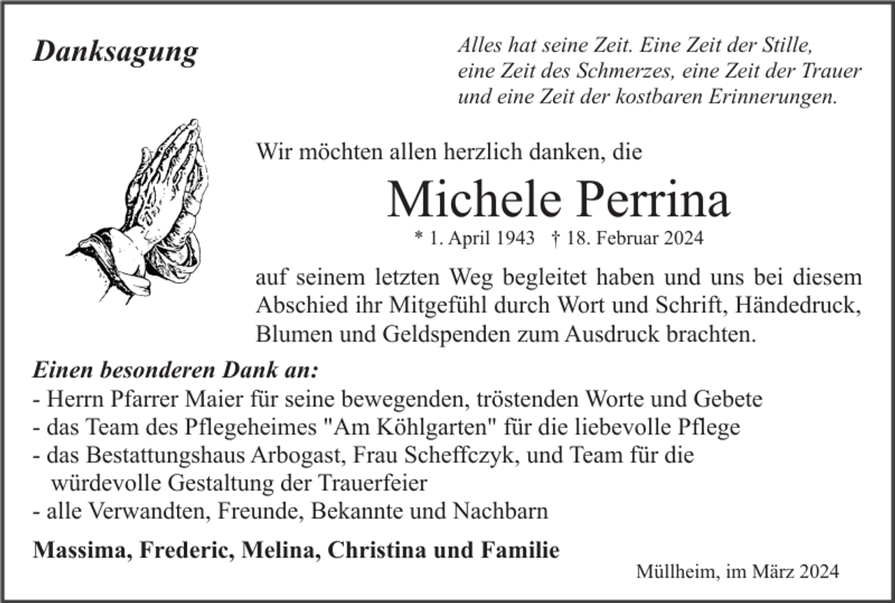Danksagung
Alles hat seine Zeit. Eine Zeit der Stille,
eine Zeit des Schmerzes, eine Zeit der Trauer
und eine Zeit der kostbaren Erinnerungen.
Wir möchten allen herzlich danken, die
Michele Perrina
* 1. April 1943 † 18. Februar 2024
auf seinem letzten Weg begleitet haben und uns bei diesem
Abschied ihr Mitgefühl durch Wort und Schrift, Händedruck,
Blumen und Geldspenden zum Ausdruck brachten.
Einen besonderen Dank an:
- Herrn Pfarrer Maier für seine bewegenden, tröstenden Worte und Gebete
- das Team des Pflegeheimes "Am Köhlgarten" für die liebevolle Pflege
- das Bestattungshaus Arbogast, Frau Scheffczyk, und Team für die
würdevolle Gestaltung der Trauerfeier
- alle Verwandten, Freunde, Bekannte und Nachbarn
Massima, Frederic, Melina, Christina und Familie
Müllheim, im März 2024