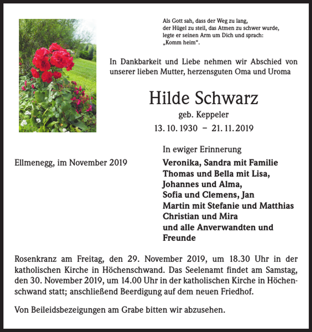 <p>Als Gott sah, dass der Weg zu lang,<br />der Hügel zu steil, das Atmen zu schwer wurde,<br />legte er seinen Arm um Dich und sprach:<br />„Komm heim“.</p><p>In Dankbarkeit und Liebe nehmen wir Abschied von<br />unserer lieben Mutter, herzensguten Oma und Uroma</p><p>Hilde Schwarz<br />geb. Keppeler</p><p>13. 10. 1930 – 21. 11. 2019</p><p>Ellmenegg, im November 2019</p><p>In ewiger Erinnerung<br />Veronika, Sandra mit Familie<br />Thomas und Bella mit Lisa,<br />Johannes und Alma,<br />Sofia und Clemens, Jan<br />Martin mit Stefanie und Matthias<br />Christian und Mira<br />und alle Anverwandten und<br />Freunde</p><p>Rosenkranz am Freitag, den 29. November 2019, um 18.30 Uhr in der<br />­katholischen Kirche in Höchenschwand. Das Seelenamt findet am Samstag,<br />den 30. November 2019, um 14.00 Uhr in der katholischen Kirche in Höchenschwand statt; anschließend Beerdigung auf dem neuen Friedhof.<br />Von Beileidsbezeigungen am Grabe bitten wir abzusehen.</p>