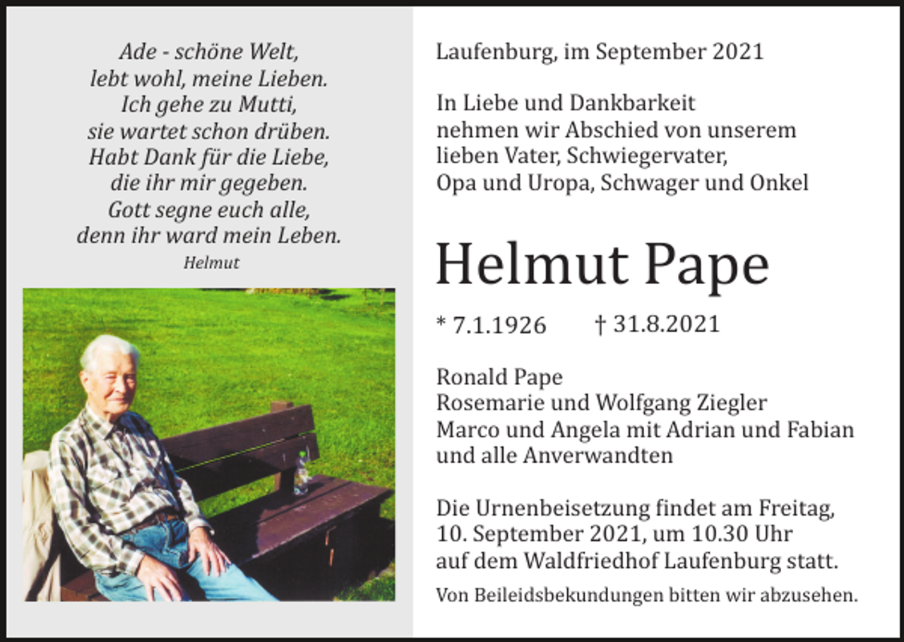 <p>Ade - schöne Welt,<br />lebt wohl, meine Lieben.<br />Ich gehe zu Mutti,<br />sie wartet schon drüben.<br />Habt Dank für die Liebe,<br />die ihr mir gegeben.<br />Gott segne euch alle,<br />denn ihr ward mein Leben.<br />Helmut</p><p>Laufenburg, im September 2021<br />In Liebe und Dankbarkeit<br />nehmen wir Abschied von unserem<br />lieben Vater, Schwiegervater,<br />Opa und Uropa, Schwager und Onkel</p><p>Helmut Pape<br />* 7.1.1926</p><p>† 31.8.2021</p><p>Ronald Pape<br />Rosemarie und Wolfgang Ziegler<br />Marco und Angela mit Adrian und Fabian<br />und alle Anverwandten<br />Die Urnenbeisetzung �indet am Freitag,<br />10. September 2021, um 10.30 Uhr<br />auf dem Waldfriedhof Laufenburg statt.<br />Von Beileidsbekundungen bitten wir abzusehen.</p>