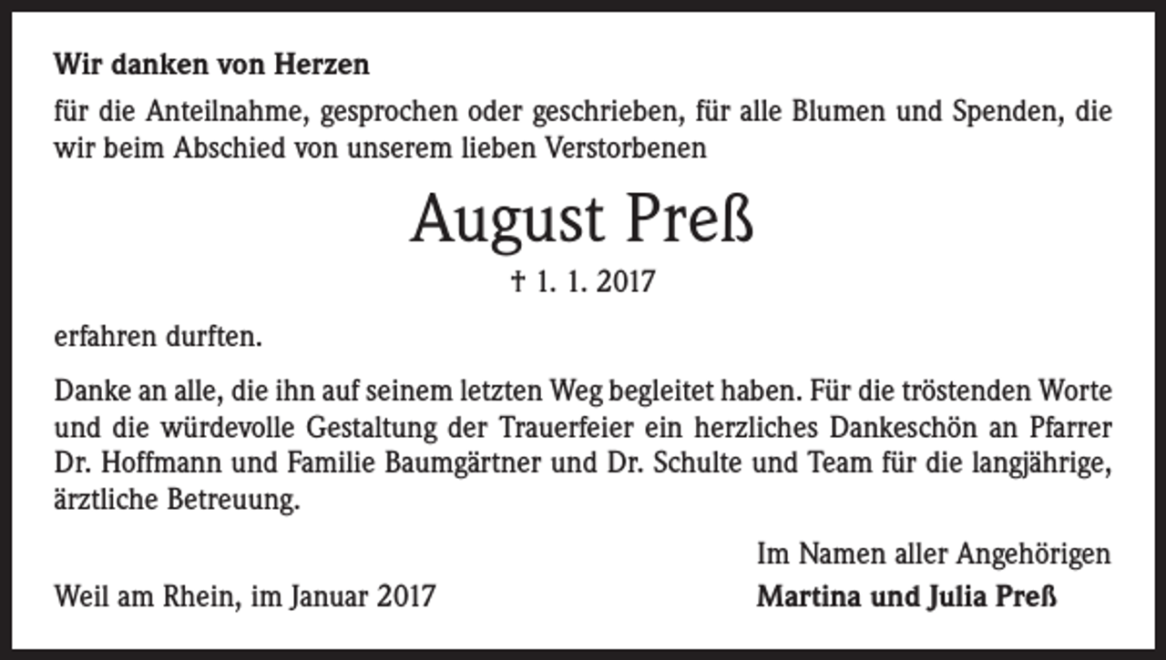 <p>Wir danken von Herzen<br />für die Anteilnahme, gesprochen oder geschrieben, für alle Blumen und Spenden, die<br />wir beim Abschied von unserem lieben Verstorbenen</p><p>August Preß<br />† 1. 1. 2017<br />erfahren durften.<br />Danke an alle, die ihn auf seinem letzten Weg begleitet haben. Für die tröstenden ­Worte<br />und die würdevolle Gestaltung der Trauerfeier ein herzliches Dankeschön an Pfarrer<br />Dr. Hoffmann und Familie Baumgärtner und Dr. Schulte und Team für die langjährige,<br />ärztliche Betreuung.</p><p>Weil am Rhein, im Januar 2017</p><p>Im Namen aller Angehörigen<br />Martina und Julia Preß</p>
