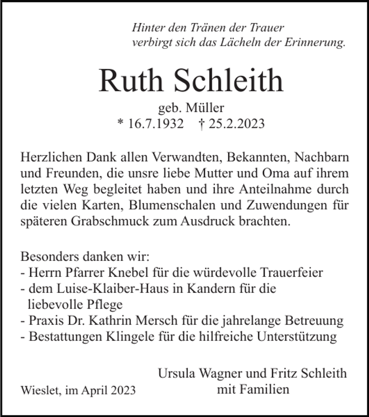 <p>Hinter den Tränen der Trauer<br />verbirgt sich das Lächeln der Erinnerung.</p><p>Ruth Schleith<br />geb. Müller<br />* 16.7.1932 † 25.2.2023<br />Herzlichen Dank allen Verwandten, Bekannten, Nachbarn<br />und Freunden, die unsre liebe Mutter und Oma auf ihrem<br />letzten Weg begleitet haben und ihre Anteilnahme durch<br />die vielen Karten, Blumenschalen und Zuwendungen für<br />späteren Grabschmuck zum Ausdruck brachten.<br />Besonders danken wir:<br />- Herrn Pfarrer Knebel für die würdevolle Trauerfeier<br />- dem Luise-Klaiber-Haus in Kandern für die<br />liebevolle Pflege<br />- Praxis Dr. Kathrin Mersch für die jahrelange Betreuung<br />- Bestattungen Klingele für die hilfreiche Unterstützung</p><p>Wieslet, im April 2023</p><p>Ursula Wagner und Fritz Schleith<br />mit Familien</p>