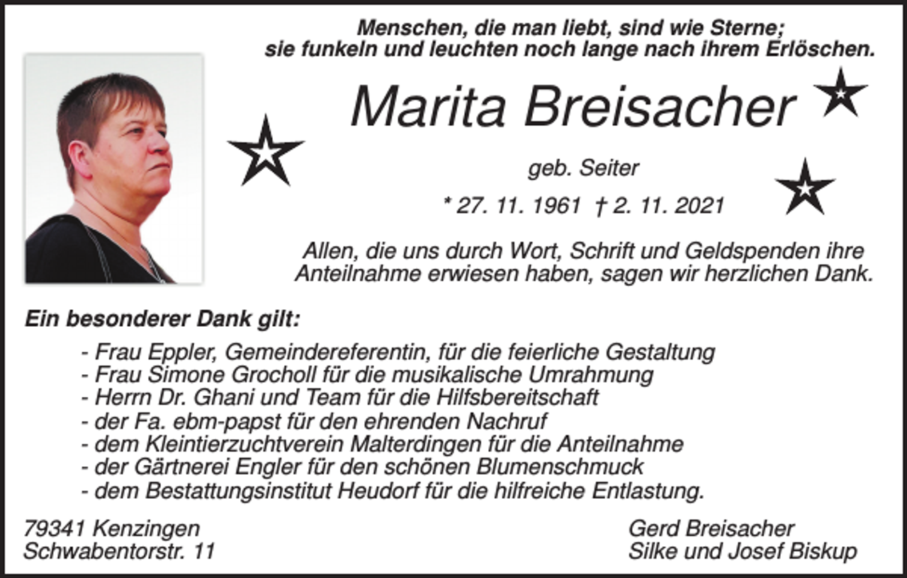 <p>Menschen, die man liebt, sind wie Sterne;<br />sie funkeln und leuchten noch lange nach ihrem Erlöschen.</p><p>Marita Breisacher<br />geb. Seiter<br />* 27. 11. 1961 † 2. 11. 2021<br />Allen, die uns durch Wort, Schrift und Geldspenden ihre<br />Anteilnahme erwiesen haben, sagen wir herzlichen Dank.<br />Ein besonderer Dank gilt:<br />- Frau Eppler, Gemeindereferentin, für die feierliche Gestaltung<br />- Frau Simone Grocholl für die musikalische Umrahmung<br />- Herrn Dr. Ghani und Team für die Hilfsbereitschaft<br />- der Fa. ebm-papst für den ehrenden Nachruf<br />- dem Kleintierzuchtverein Malterdingen für die Anteilnahme<br />- der Gärtnerei Engler für den schönen Blumenschmuck<br />- dem Bestattungsinstitut Heudorf für die hilfreiche Entlastung.<br />79341 Kenzingen<br />Schwabentorstr. 11</p><p>Gerd Breisacher<br />Silke und Josef Biskup</p>