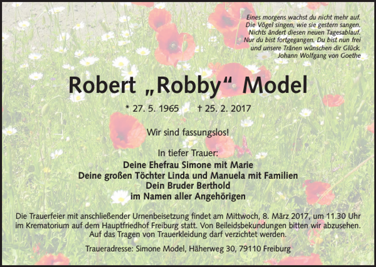 <p>Eines morgens wachst du nicht mehr auf.<br />Die Vögel singen, wie sie gestern sangen.<br />Nichts ändert diesen neuen Tagesablauf.<br />Nur du bist fortgegangen. Du bist nun frei<br />und unsere Tränen wünschen dir Glück.<br />Johann Wolfgang von Goethe</p><p>Robert „Robby“ Model<br />* 27. 5. 1965 † 25. 2. 2017<br />Wir sind fassungslos!<br />In tiefer Trauer:<br />Deine Ehefrau Simone mit Marie<br />Deine großen Töchter Linda und Manuela mit Familien<br />Dein Bruder Berthold<br />im Namen aller Angehörigen<br />Die Trauerfeier mit anschließender Urnenbeisetzung findet am Mittwoch, 8. März 2017, um 11.30 Uhr<br />im Krematorium auf dem Hauptfriedhof Freiburg statt. Von Beileidsbekundungen­bitten wir abzusehen.­<br />Auf das Tragen von Trauerkleidung darf verzichtet werden.<br />Traueradresse: Simone Model, Häherweg 30, 79110 Freiburg</p>