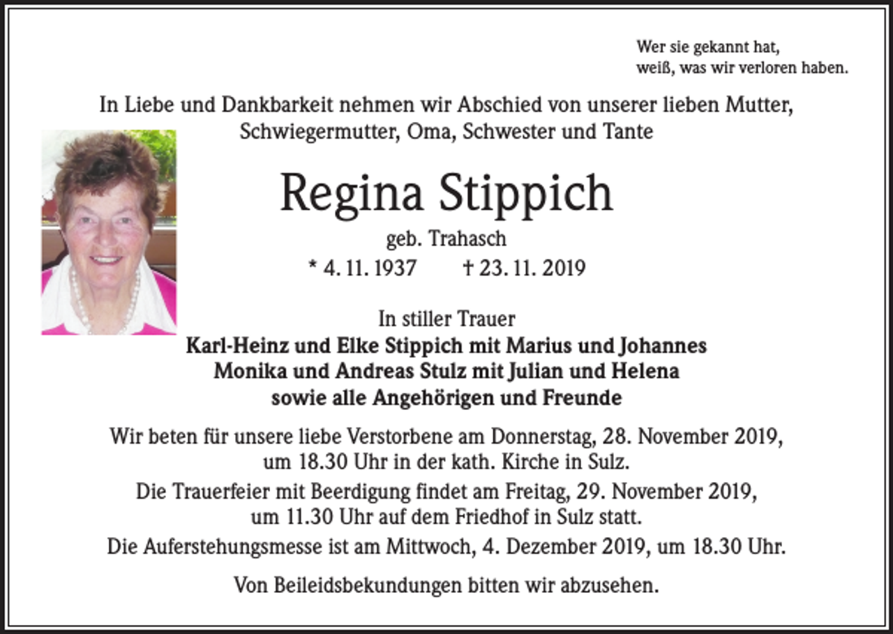 <p>Wer sie gekannt hat,<br />weiß, was wir verloren haben.</p><p>In Liebe und Dankbarkeit nehmen wir Abschied von unserer lieben Mutter,<br />Schwiegermutter, Oma, Schwester und Tante</p><p>Regina Stippich<br />geb. Trahasch<br />* 4. 11. 1937 † 23. 11. 2019<br />In stiller Trauer<br />Karl-Heinz und Elke Stippich mit Marius und Johannes<br />Monika und Andreas Stulz mit Julian und Helena<br />sowie alle Angehörigen und Freunde<br />Wir beten für unsere liebe Verstorbene am Donnerstag, 28. November 2019,<br />um 18.30 Uhr in der kath. Kirche in Sulz.<br />Die Trauerfeier mit Beerdigung findet am Freitag, 29. November 2019,<br />um 11.30 Uhr auf dem Friedhof in Sulz statt.<br />Die Auferstehungsmesse ist am Mittwoch, 4. Dezember 2019, um 18.30 Uhr.<br />Von Beileidsbekundungen bitten wir abzusehen.</p>