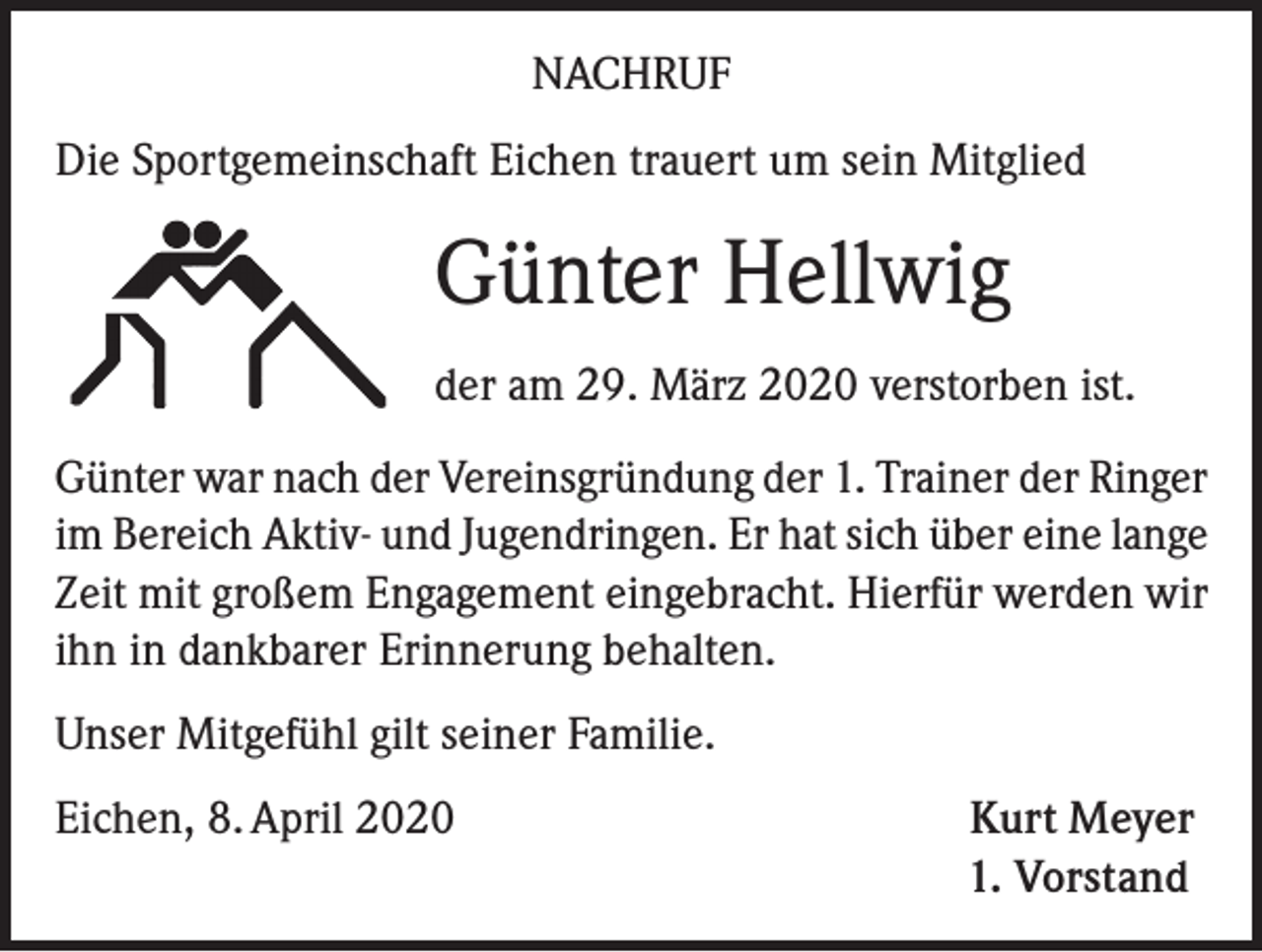 <p>NACHRUF<br />Die Sportgemeinschaft Eichen trauert um sein Mitglied</p><p>Günter Hellwig<br />der am 29. März 2020 verstorben ist.<br />Günter war nach der Vereinsgründung der 1. Trainer der Ringer<br />im Bereich Aktiv- und Jugendringen. Er hat sich über eine lange<br />Zeit mit großem Engagement eingebracht. Hierfür werden wir<br />ihn in dankbarer Erinnerung behalten.<br />Unser Mitgefühl gilt seiner Familie.<br />Eichen, 8. April 2020</p><p>Kurt Meyer<br />1. Vorstand</p>