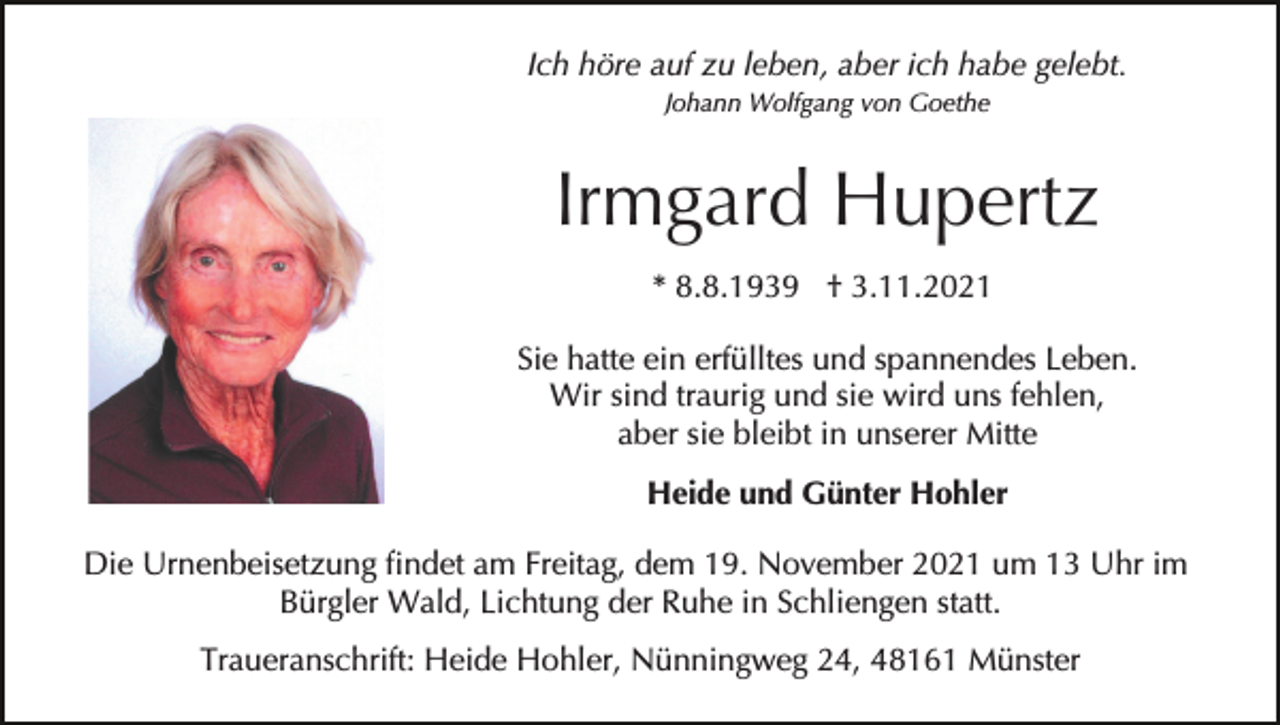 <p>Ich höre auf zu leben, aber ich habe gelebt.<br />Johann Wolfgang von Goethe</p><p>Irmgard Hupertz<br />* 8.8.1939 † 3.11.2021<br />Sie hatte ein erfülltes und spannendes Leben.<br />Wir sind traurig und sie wird uns fehlen,<br />aber sie bleibt in unserer Mitte<br />Heide und Günter Hohler<br />Die Urnenbeisetzung findet am Freitag, dem 19. November 2021 um 13 Uhr im<br />Bürgler Wald, Lichtung der Ruhe in Schliengen statt.<br />Traueranschrift: Heide Hohler, Nünningweg 24, 48161 Münster</p>