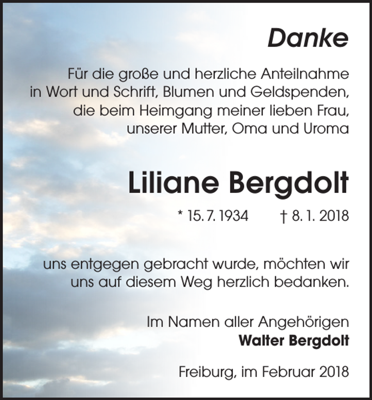 <p>Danke<br />Für die große und herzliche Anteilnahme<br />in Wort und Schrift, Blumen und Geldspenden,<br />die beim Heimgang meiner lieben Frau,<br />unserer Mutter, Oma und Uroma</p><p>Liliane Bergdolt<br />* 15. 7. 1934 † 8. 1. 2018<br />uns entgegen gebracht wurde, möchten wir<br />uns auf diesem Weg herzlich bedanken.<br />Im Namen aller Angehörigen<br />Walter Bergdolt<br />Freiburg, im Februar 2018</p>