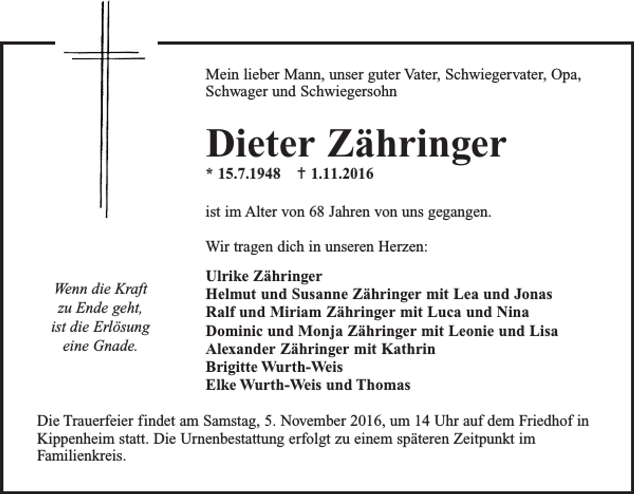 <p>Mein lieber Mann, unser guter Vater, Schwiegervater, Opa,<br />Schwager und Schwiegersohn</p><p>Dieter Zähringer<br />* 15.7.1948  1.11.2016</p><p>ist im Alter von 68 Jahren von uns gegangen.<br />Wir tragen dich in unseren Herzen:</p><p>Wenn die Kraft<br />zu Ende geht,<br />ist die Erlösung<br />eine Gnade.</p><p>Ulrike Zähringer<br />Helmut und Susanne Zähringer mit Lea und Jonas<br />Ralf und Miriam Zähringer mit Luca und Nina<br />Dominic und Monja Zähringer mit Leonie und Lisa<br />Alexander Zähringer mit Kathrin<br />Brigitte Wurth-Weis<br />Elke Wurth-Weis und Thomas</p><p>Die Trauerfeier findet am Samstag, 5. November 2016, um 14 Uhr auf dem Friedhof in<br />­Kippenheim statt. Die Urnenbestattung erfolgt zu einem späteren Zeitpunkt im<br />Familienkreis.</p>