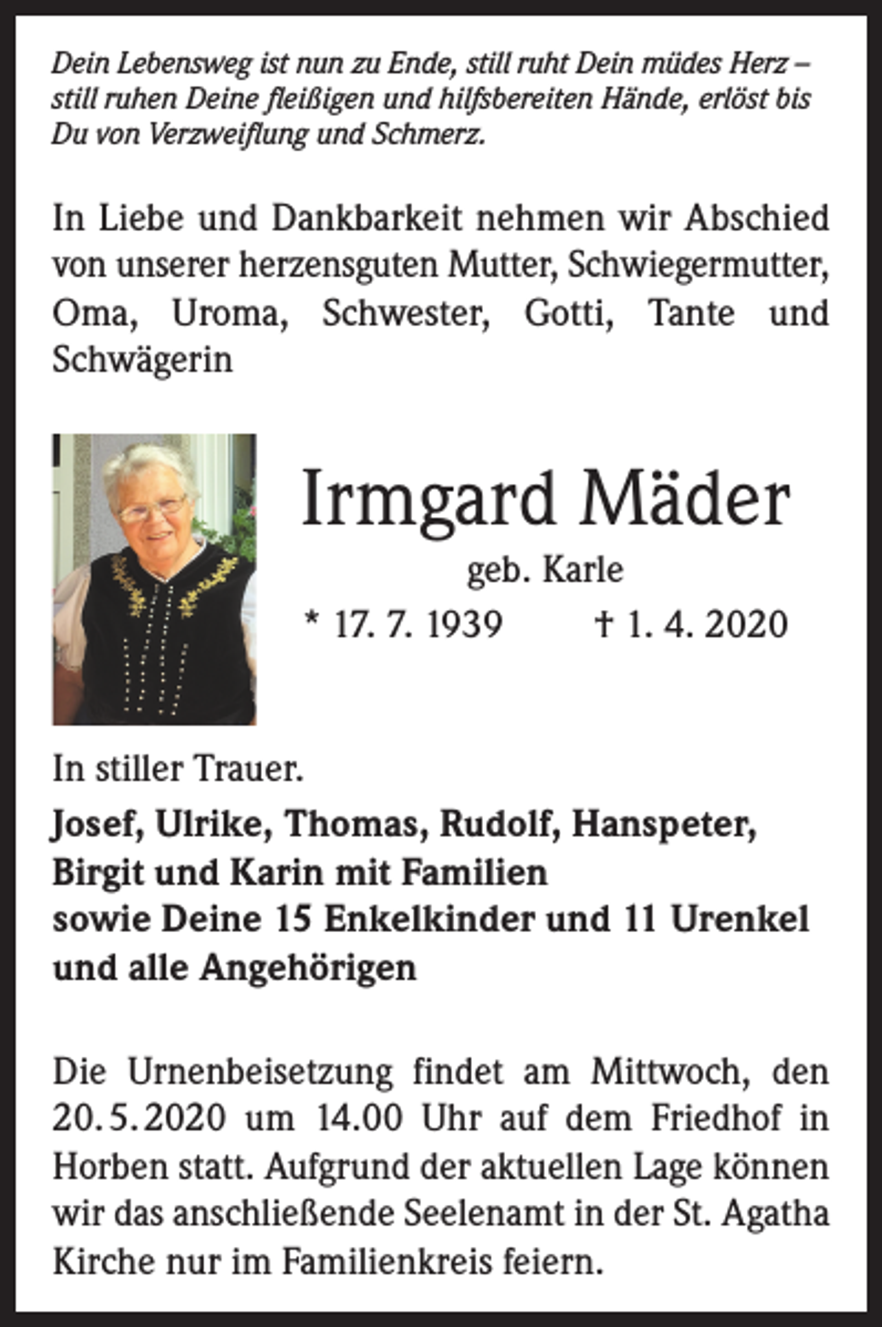 <p>Dein Lebensweg ist nun zu Ende, still ruht Dein müdes Herz –<br />still ruhen Deine fleißigen und hilfsbereiten Hände, erlöst bis<br />Du von Verzweiflung und Schmerz.</p><p>In Liebe und Dankbarkeit nehmen wir Abschied<br />von unserer herzensguten Mutter, Schwiegermutter,<br />Oma, Uroma, Schwester, Gotti, Tante und<br />Schwägerin</p><p>Irmgard Mäder<br />geb. Karle<br />* 17. 7. 1939<br />† 1. 4. 2020<br />In stiller Trauer.<br />Josef, Ulrike, Thomas, Rudolf, Hanspeter,<br />Birgit und Karin mit Familien<br />sowie Deine 15 Enkelkinder und 11 Urenkel<br />und alle Angehörigen<br />Die Urnenbeisetzung findet am Mittwoch, den<br />20. 5. 2020 um 14.00 Uhr auf dem Friedhof in<br />Horben statt. Aufgrund der aktuellen Lage können<br />wir das anschließende Seelenamt in der St. Agatha<br />Kirche nur im Familienkreis feiern.</p>