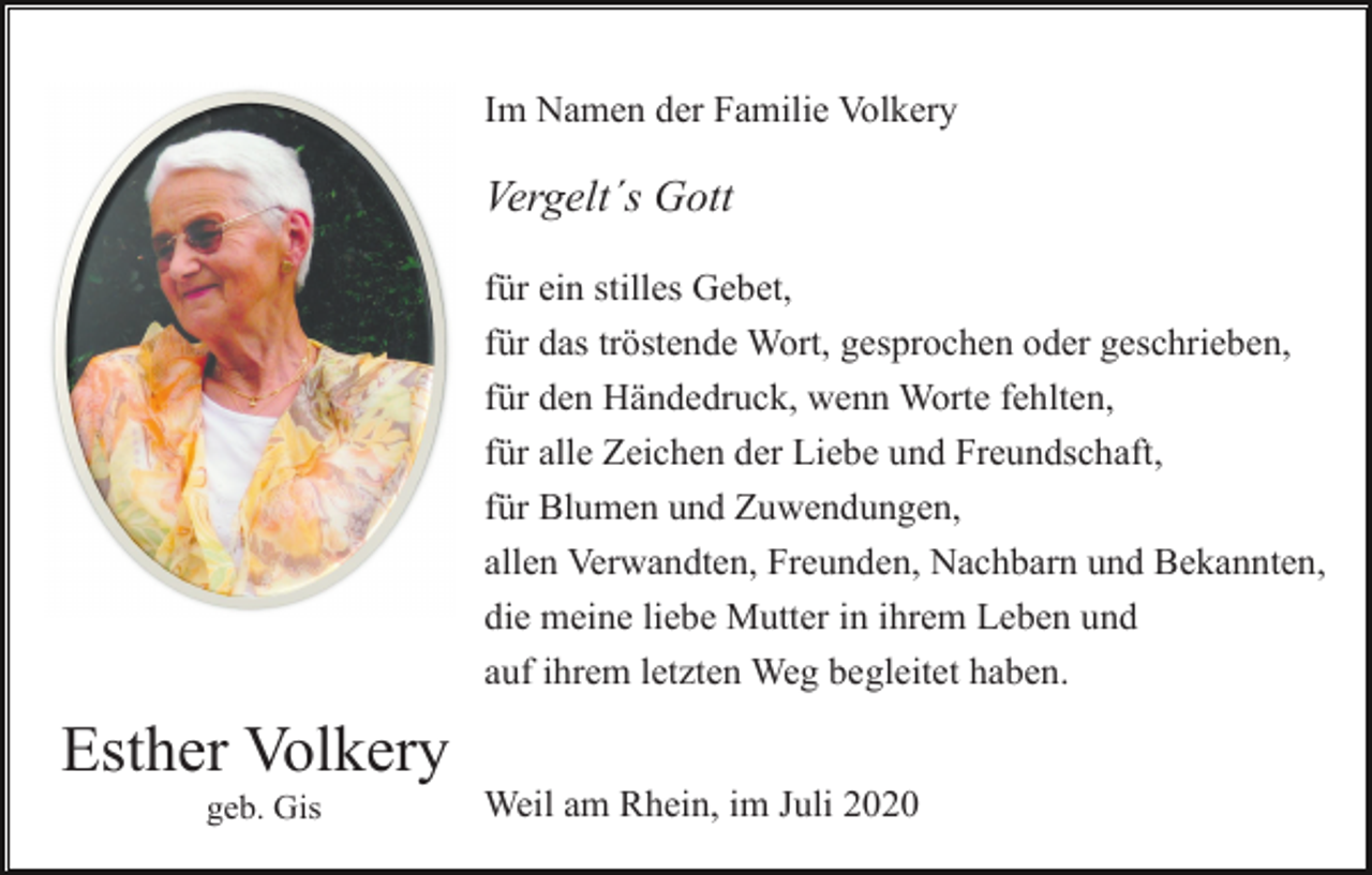 <p>Im Namen der Familie Volkery</p><p>Vergelt´s Gott<br />für ein stilles Gebet,<br />für das tröstende Wort, gesprochen oder geschrieben,<br />für den Händedruck, wenn Worte fehlten,<br />für alle Zeichen der Liebe und Freundschaft,<br />für Blumen und Zuwendungen,<br />allen Verwandten, Freunden, Nachbarn und Bekannten,<br />die meine liebe Mutter in ihrem Leben und<br />auf ihrem letzten Weg begleitet haben.</p><p>Esther Volkery<br />geb. Gis</p><p>Weil am Rhein, im Juli 2020</p>