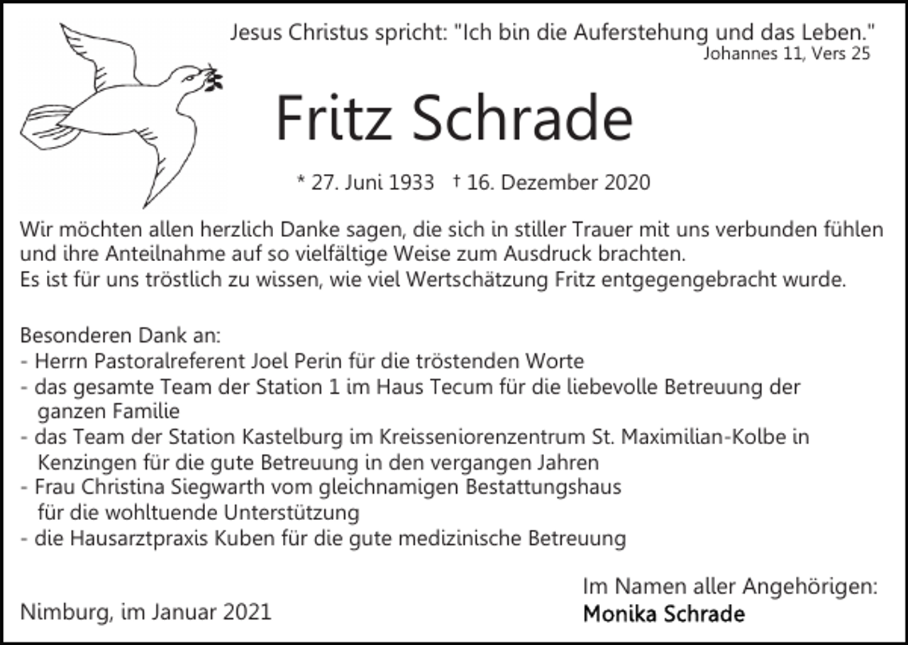 <p>Jesus Christus spricht: "Ich bin die Auferstehung und das Leben."<br />Johannes 11, Vers 25</p><p>Fritz Schrade<br />* 27. Juni 1933 † 16. Dezember 2020<br />Wir möchten allen herzlich Danke sagen, die sich in stiller Trauer mit uns verbunden fühlen<br />und ihre Anteilnahme auf so vielfältige Weise zum Ausdruck brachten.<br />Es ist für uns tröstlich zu wissen, wie viel Wertschätzung Fritz entgegengebracht wurde.<br />Besonderen Dank an:<br />- Herrn Pastoralreferent Joel Perin für die tröstenden Worte<br />- das gesamte Team der Station 1 im Haus Tecum für die liebevolle Betreuung der<br />ganzen Familie<br />- das Team der Station Kastelburg im Kreisseniorenzentrum St. Maximilian-Kolbe in<br />Kenzingen für die gute Betreuung in den vergangen Jahren<br />- Frau Christina Siegwarth vom gleichnamigen Bestattungshaus<br />für die wohltuende Unterstützung<br />- die Hausarztpraxis Kuben für die gute medizinische Betreuung</p><p>Nimburg, im Januar 2021</p><p>Im Namen aller Angehörigen:</p>
