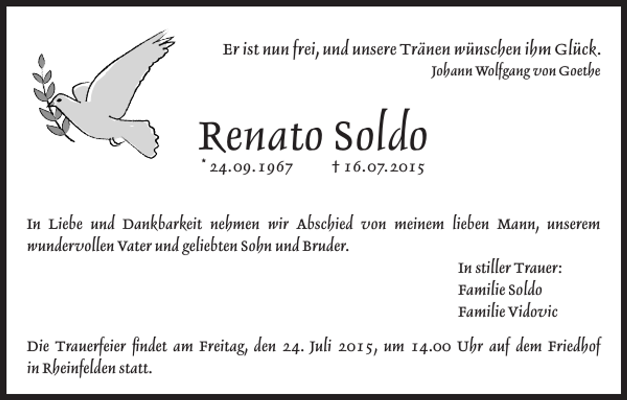 <p>Er ist nun frei, und unsere Tränen wünschen ihm Glück.<br />Johann Wolfgang von Goethe</p><p>Renato Soldo<br />* 24. 09. 1967 † 16. 07. 2015</p><p>In Liebe und Dankbarkeit nehmen wir Abschied von meinem lieben Mann, unserem<br />wundervollen Vater und geliebten Sohn und Bruder.<br />In stiller Trauer:<br />Familie Soldo<br />Familie Vidovic<br />Die Trauerfeier findet am Freitag, den 24. Juli 2015, um 14.00 Uhr auf dem Friedhof<br />in Rheinfelden statt.</p>