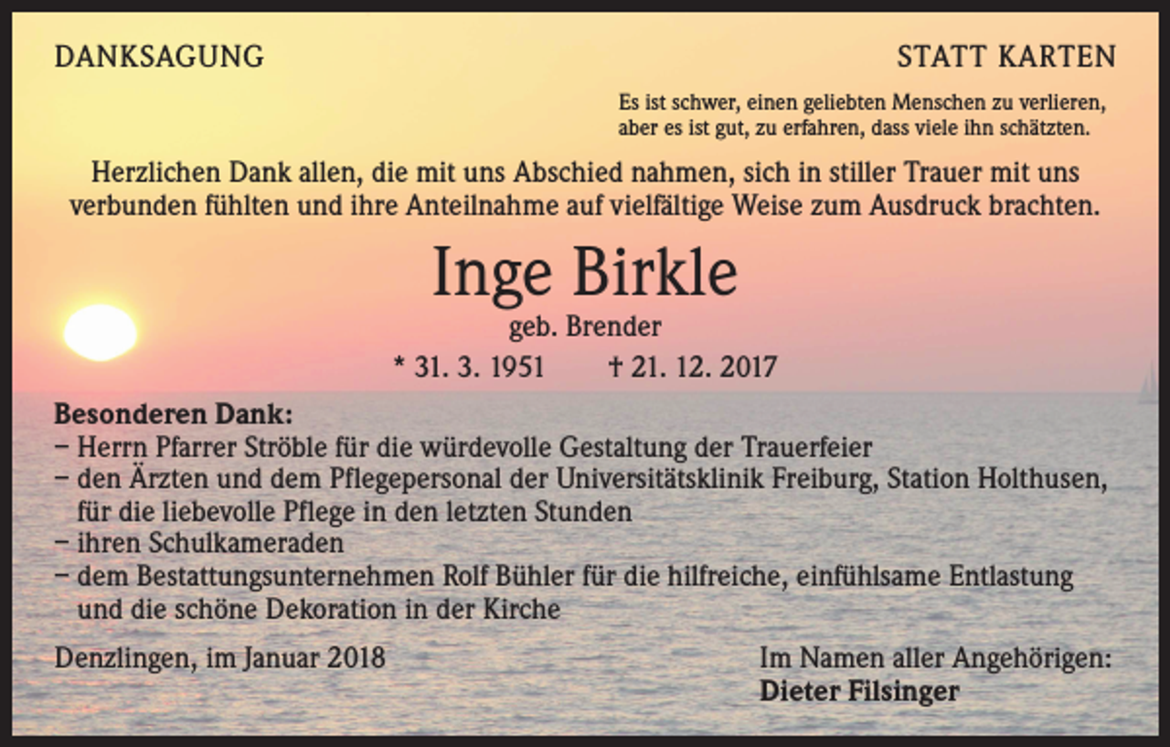 <p>DANKSAGUNG</p><p>STATT KARTEN<br />Es ist schwer, einen geliebten Menschen zu verlieren,<br />aber es ist gut, zu erfahren, dass viele ihn schätzten.</p><p>Herzlichen Dank allen, die mit uns Abschied nahmen, sich in stiller Trauer mit uns<br />verbunden fühlten und ihre Anteilnahme auf vielfältige Weise zum Ausdruck brachten.</p><p>Inge Birkle</p><p>geb. Brender<br />* 31. 3. 1951 † 21. 12. 2017<br />Besonderen Dank:<br />– Herrn Pfarrer Ströble für die würdevolle Gestaltung der Trauerfeier<br />– den Ärzten und dem Pflegepersonal der Universitätsklinik Freiburg, Station Holthusen,<br />für die liebevolle Pflege in den letzten Stunden<br />– ihren Schulkameraden<br />– dem Bestattungsunternehmen Rolf Bühler für die hilfreiche, einfühlsame Entlastung<br />und die schöne Dekoration in der Kirche<br />Denzlingen, im Januar 2018</p><p>Im Namen aller Angehörigen:<br />Dieter Filsinger</p>