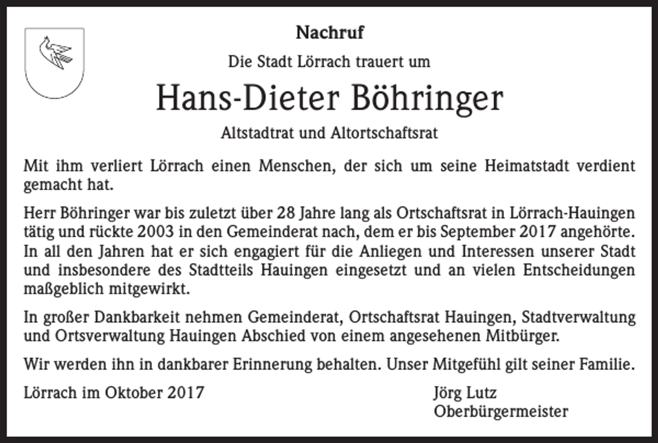 <p>Nachruf<br />Die Stadt Lörrach trauert um</p><p>Hans-Dieter Böhringer<br />Altstadtrat und Altortschaftsrat<br />Mit ihm verliert Lörrach einen Menschen, der sich um seine Heimatstadt verdient<br />­gemacht hat.<br />Herr Böhringer war bis zuletzt über 28 Jahre lang als Ortschaftsrat in Lörrach-Hauingen<br />tätig und rückte 2003 in den Gemeinderat nach, dem er bis September 2017 angehörte.<br />In all den Jahren hat er sich engagiert für die Anliegen und Interessen unserer Stadt<br />und insbesondere des Stadtteils Hauingen eingesetzt und an vielen Entscheidungen<br />maßgeblich mitgewirkt.<br />In großer Dankbarkeit nehmen Gemeinderat, Ortschaftsrat Hauingen, Stadtverwaltung<br />und Ortsverwaltung Hauingen Abschied von einem angesehenen Mitbürger.<br />Wir werden ihn in dankbarer Erinnerung behalten. Unser Mitgefühl gilt seiner Familie.<br />Lörrach im Oktober 2017<br />Jörg Lutz<br />Oberbürgermeister</p>