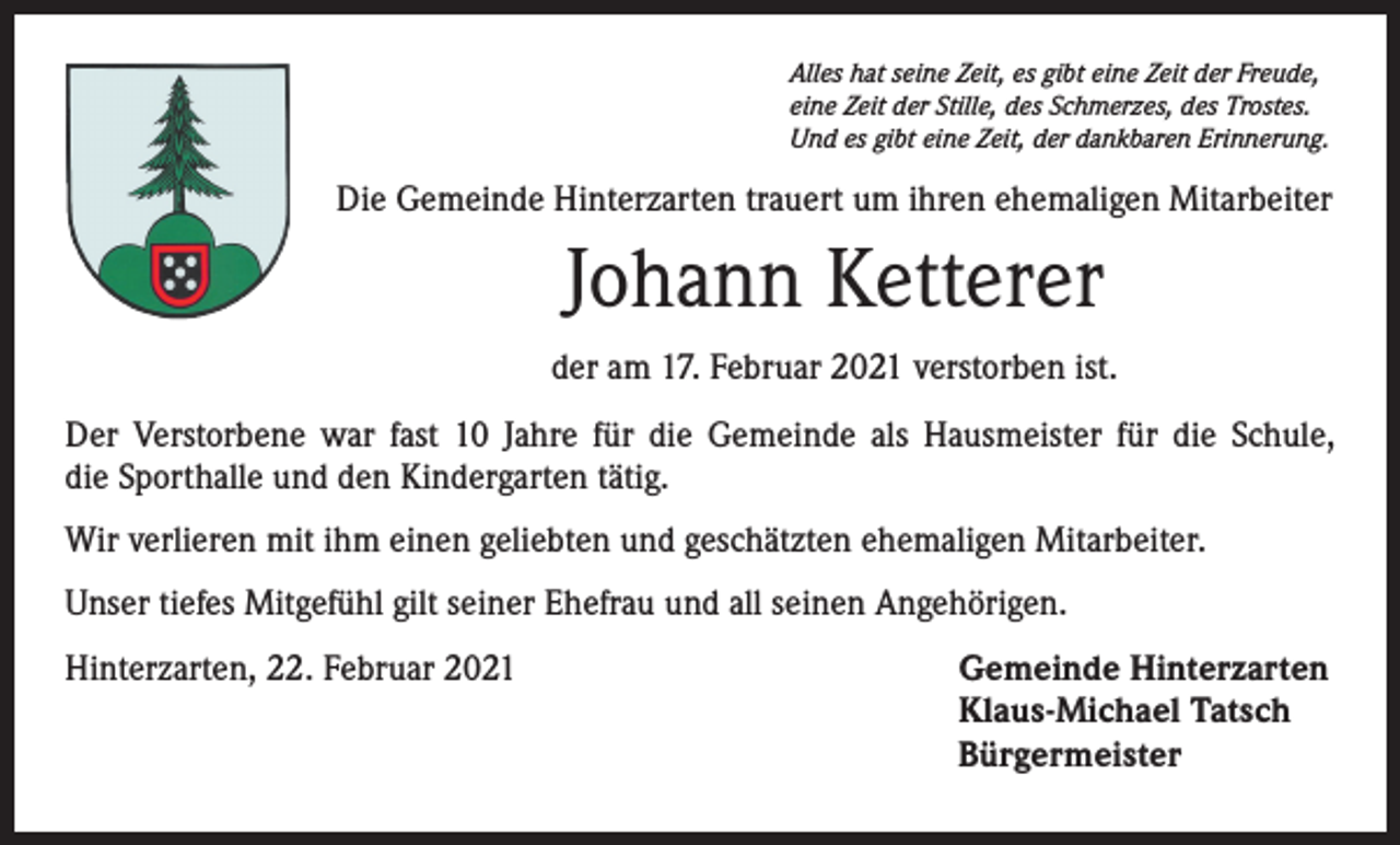 <p>Alles hat seine Zeit, es gibt eine Zeit der Freude,<br />eine Zeit der Stille, des Schmerzes, des Trostes.<br />Und es gibt eine Zeit, der dankbaren Erinnerung.</p><p>Die Gemeinde Hinterzarten trauert um ihren ehemaligen Mitarbeiter</p><p>Johann Ketterer<br />der am 17. Februar 2021 verstorben ist.<br />Der Verstorbene war fast 10 Jahre für die Gemeinde als Hausmeister für die Schule,<br />die Sporthalle und den Kindergarten tätig.<br />Wir verlieren mit ihm einen geliebten und geschätzten ehemaligen Mitarbeiter.<br />Unser tiefes Mitgefühl gilt seiner Ehefrau und all seinen Angehörigen.<br />Hinterzarten, 22. Februar 2021 Gemeinde Hinterzarten<br />Klaus-Michael Tatsch<br />Bürgermeister</p>