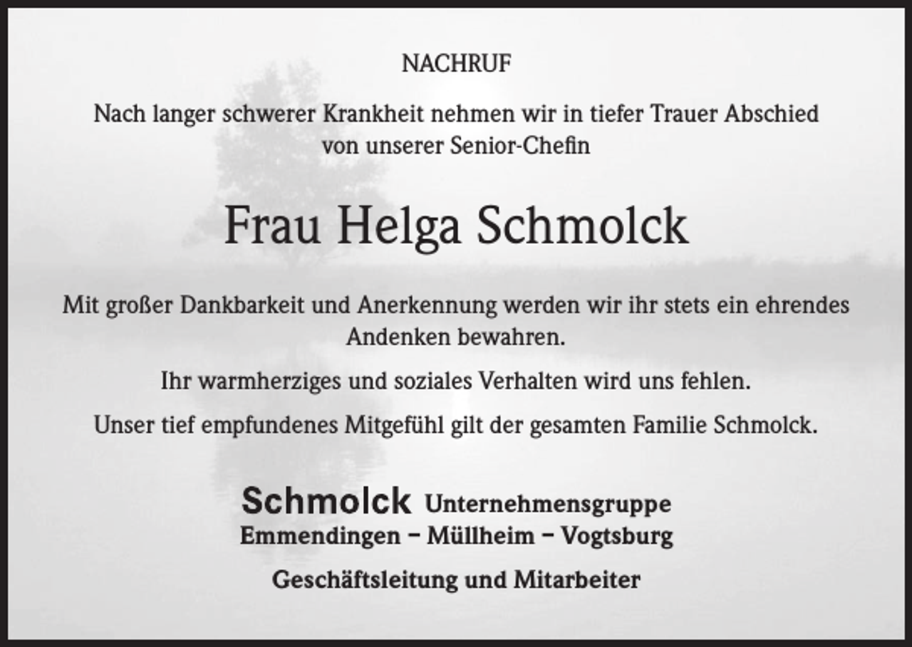 <p>NACHRUF<br />Nach langer schwerer Krankheit nehmen wir in tiefer Trauer Abschied<br />von unserer Senior-Chefin</p><p>Frau Helga Schmolck<br />Mit großer Dankbarkeit und Anerkennung werden wir ihr stets ein ehrendes<br />Andenken bewahren.<br />Ihr warmherziges und soziales Verhalten wird uns fehlen.<br />Unser tief empfundenes Mitgefühl gilt der gesamten Familie Schmolck.<br />Unternehmensgruppe<br />Emmendingen – Müllheim – Vogtsburg<br />Geschäftsleitung und Mitarbeiter</p>
