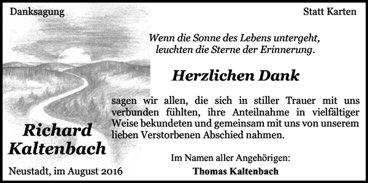 <p>Danksagung</p><p>Statt Karten<br />Wenn die Sonne des Lebens untergeht,<br />leuchten die Sterne der Erinnerung.</p><p>Herzlichen Dank</p><p>Richard<br />Kaltenbach</p><p>sagen wir allen, die sich in stiller Trauer mit uns<br />verbunden fühlten, ihre Anteilnahme in vielfältiger<br />Weise bekundeten und gemeinsam mit uns von unserem<br />lieben Verstorbenen Abschied nahmen.</p><p>Neustadt, im August 2016</p><p>Im Namen aller Angehörigen:<br />Thomas Kaltenbach</p>