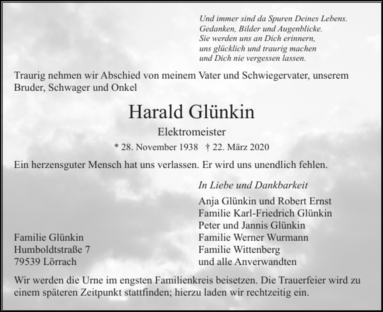 <p>Und immer sind da Spuren Deines Lebens.<br />Gedanken, Bilder und Augenblicke.<br />Sie werden uns an Dich erinnern,<br />uns glücklich und traurig machen<br />und Dich nie vergessen lassen.</p><p>Traurig nehmen wir Abschied von meinem Vater und Schwiegervater, unserem<br />Bruder, Schwager und Onkel</p><p>Harald Glünkin<br />Elektromeister<br />* 28. November 1938 † 22. März 2020</p><p>Ein herzensguter Mensch hat uns verlassen. Er wird uns unendlich fehlen.<br />In Liebe und Dankbarkeit</p><p>Familie Glünkin<br />Humboldtstraße 9539 Lörrach</p><p>Anja Glünkin und Robert Ernst<br />Familie Karl-Friedrich Glünkin<br />Peter und Jannis Glünkin<br />Familie Werner Wurmann<br />Familie Wittenberg<br />und alle Anverwandten</p><p>Wir werden die Urne im engsten Familienkreis beisetzen. Die Trauerfeier wird zu<br />einem späteren Zeitpunkt stattfinden; hierzu laden wir rechtzeitig ein.</p>