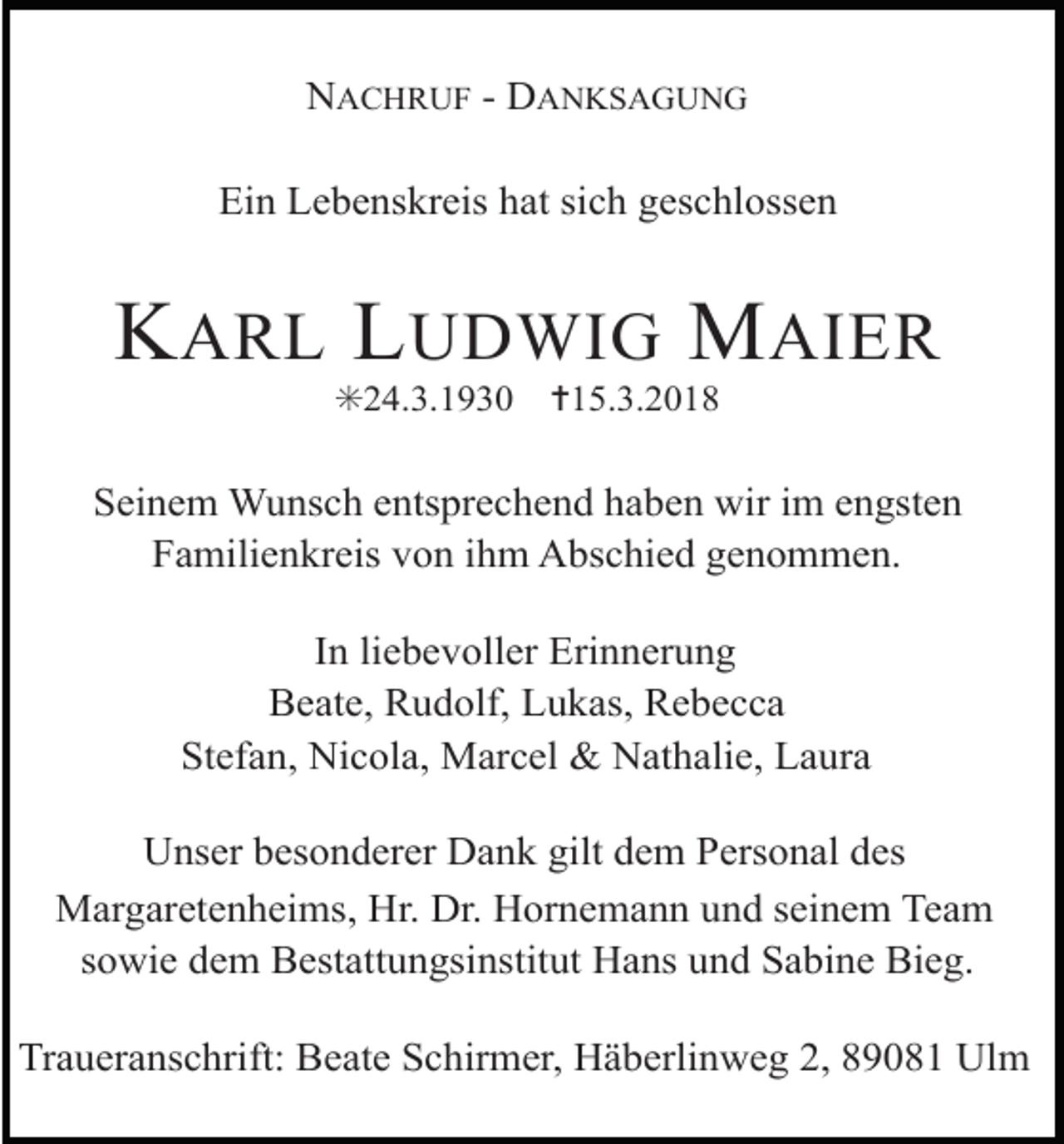 <p>NACHRUF - DANKSAGUNG<br />Ein Lebenskreis hat sich geschlossen</p><p>K ARL L UDWIG M AIER<br />✳24.3.1930</p><p>✝15.3.2018</p><p>Seinem Wunsch entsprechend haben wir im engsten<br />Familienkreis von ihm Abschied genommen.<br />In liebevoller Erinnerung<br />Beate, Rudolf, Lukas, Rebecca<br />Stefan, Nicola, Marcel &amp; Nathalie, Laura<br />Unser besonderer Dank gilt dem Personal des<br />Margaretenheims, Hr. Dr. Hornemann und seinem Team<br />sowie dem Bestattungsinstitut Hans und Sabine Bieg.<br />Traueranschrift: Beate Schirmer, Häberlinweg 2, 89081 Ulm</p>