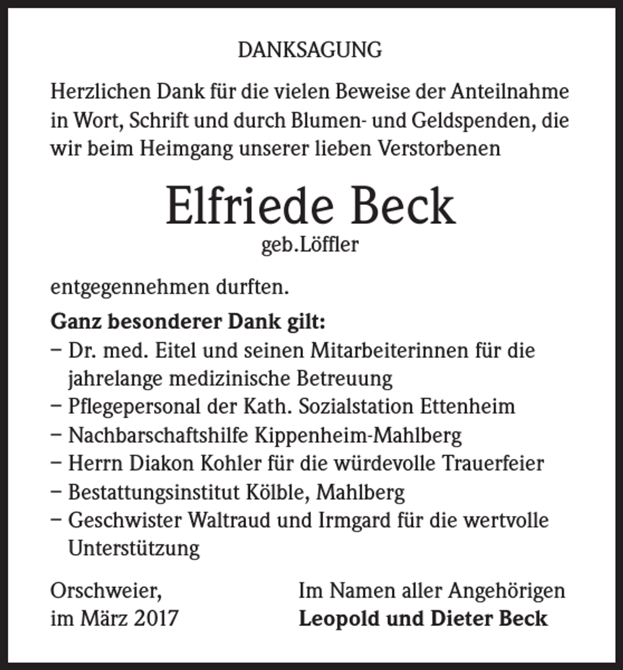<p>DANKSAGUNG<br />Herzlichen Dank für die vielen Beweise der Anteilnahme<br />in Wort, Schrift und durch Blumen- und Geldspenden, die<br />wir beim Heimgang unserer lieben Verstorbenen</p><p>Elfriede<br />Beck<br />geb.Löffler<br />entgegennehmen durften.<br />Ganz besonderer Dank gilt:<br />– Dr. med. Eitel und seinen Mitarbeiterinnen für die<br />jahrelange medizinische Betreuung<br />– Pflegepersonal der Kath. Sozialstation Ettenheim<br />– Nachbarschaftshilfe Kippenheim-Mahlberg<br />– Herrn Diakon Kohler für die würdevolle Trauerfeier<br />– Bestattungsinstitut Kölble, Mahlberg<br />– Geschwister Waltraud und Irmgard für die wertvolle<br />Unterstützung<br />Orschweier,<br />im März 2017</p><p>Im Namen aller Angehörigen<br />Leopold und Dieter Beck</p>