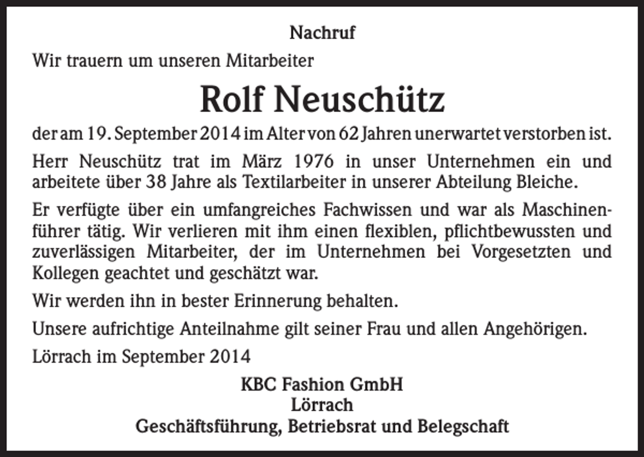 <p>Nachruf<br />Wir trauern um unseren Mitarbeiter</p><p>Rolf Neuschütz<br />der am 19. September 2014 im Alter von 62 Jahren unerwartet verstorben ist.<br />Herr Neuschütz trat im März 1976 in unser Unternehmen ein und<br />arbeitete über 38 Jahre als Textilarbeiter in unserer Abteilung Bleiche.<br />Er verfügte über ein umfangreiches Fachwissen und war als Maschinenführer tätig. Wir verlieren mit ihm einen flexiblen, pflichtbewussten und<br />zuverlässigen Mitarbeiter, der im Unternehmen bei Vorgesetzten und<br />Kollegen geachtet und geschätzt war.<br />Wir werden ihn in bester Erinnerung behalten.<br />Unsere aufrichtige Anteilnahme gilt seiner Frau und allen Angehörigen.<br />Lörrach im September 2014<br />KBC Fashion GmbH<br />Lörrach<br />Geschäftsführung, Betriebsrat und Belegschaft</p>