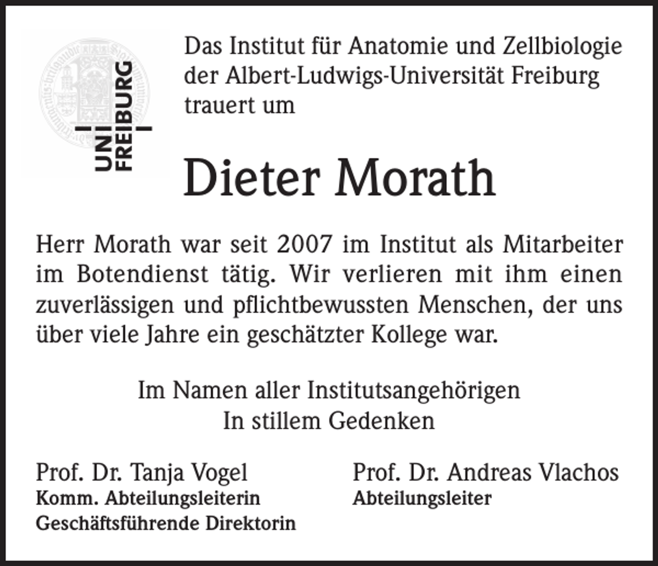 <p>Das Institut für Anatomie und Zellbiologie<br />der Albert-Ludwigs-Universität Freiburg<br />trauert um</p><p>Dieter Morath<br />Herr Morath war seit 2007 im Institut als Mitarbeiter<br />im Botendienst tätig. Wir verlieren mit ihm einen<br />zuverlässigen und pflichtbewussten Menschen, der uns<br />über viele Jahre ein geschätzter Kollege war.<br />Im Namen aller Institutsangehörigen<br />In stillem Gedenken<br />Prof. Dr. Tanja Vogel</p><p>Prof. Dr. Andreas Vlachos</p><p>Komm. Abteilungsleiterin<br />Geschäftsführende Direktorin</p><p>Abteilungsleiter</p>