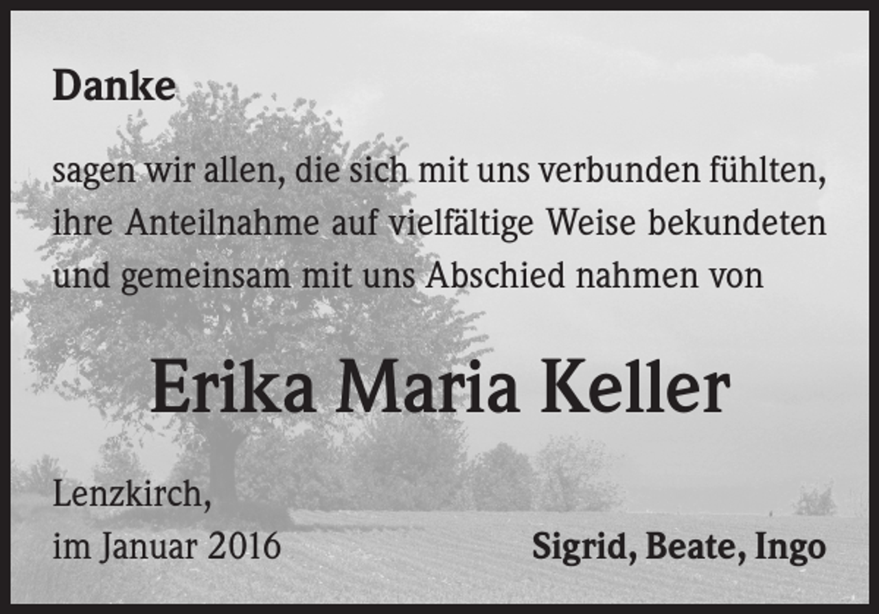 <p>Danke<br />sagen wir allen, die sich mit uns verbunden fühlten,<br />ihre Anteilnahme auf vielfältige Weise bekundeten<br />und gemeinsam mit uns Abschied nahmen von</p><p>Erika Maria Keller<br />Lenzkirch,<br />im Januar 2016</p><p>Sigrid, Beate, Ingo</p>