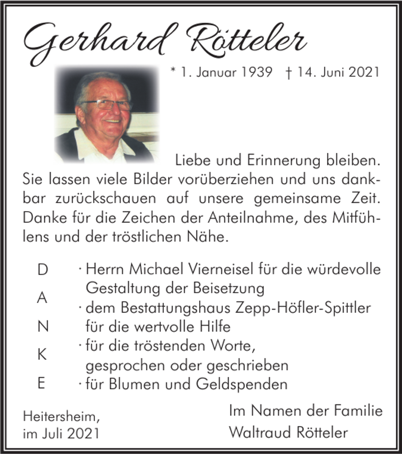 <p>Gerhard Rötteler</p><p>* 1. Januar 1939 † 14. Juni 2021</p><p>Liebe und Erinnerung bleiben.<br />Sie lassen viele Bilder vorüberziehen und uns dankbar zurückschauen auf unsere gemeinsame Zeit.<br />Danke für die Zeichen der Anteilnahme, des Mitfühlens und der tröstlichen Nähe.<br />D<br />A<br />N<br />K<br />E</p><p>· Herrn Michael Vierneisel für die würdevolle<br />Gestaltung der Beisetzung<br />· dem Bestattungshaus Zepp-Höfler-Spittler<br />für die wertvolle Hilfe<br />· für die tröstenden Worte,<br />gesprochen oder geschrieben<br />· für Blumen und Geldspenden</p><p>Heitersheim,<br />im Juli 2021</p><p>Im Namen der Familie<br />Waltraud Rötteler</p>