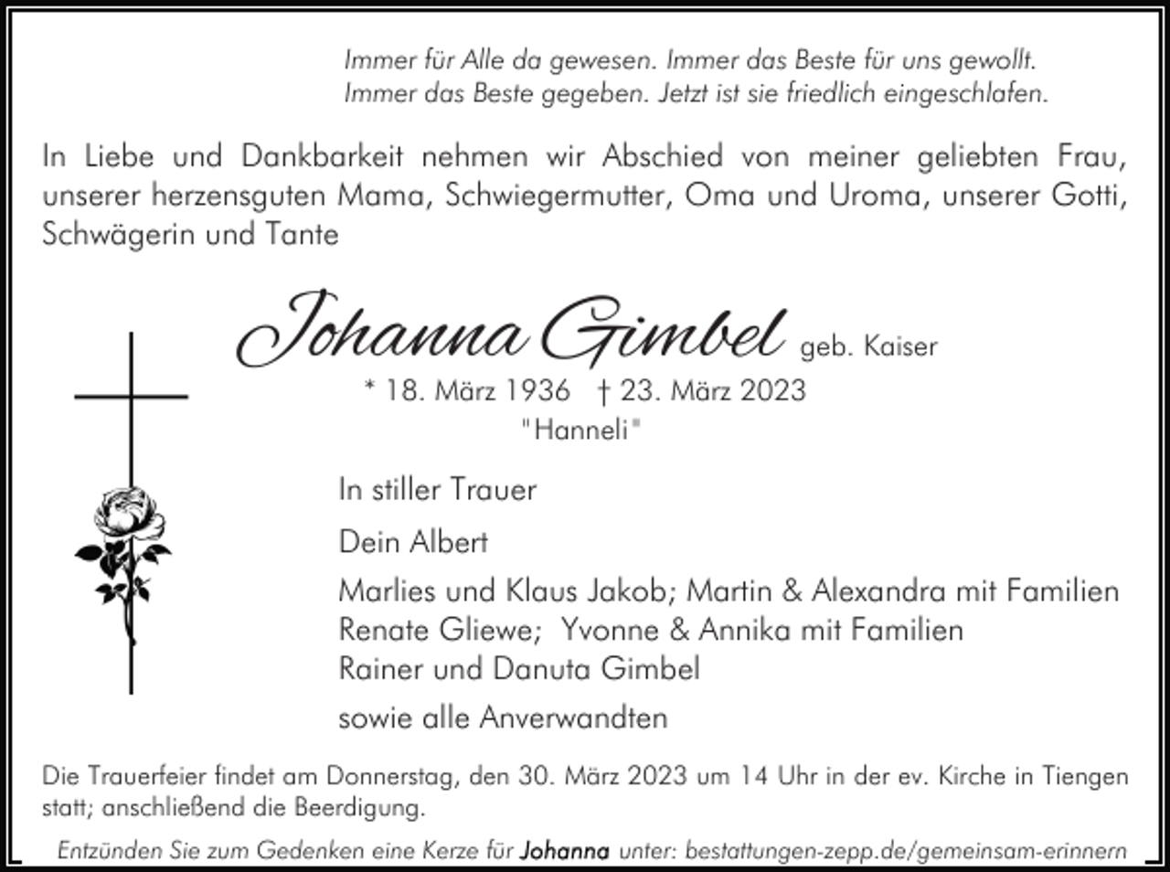 <p>Immer für Alle da gewesen. Immer das Beste für uns gewollt.<br />Immer das Beste gegeben. Jetzt ist sie friedlich eingeschlafen.</p><p>In Liebe und Dankbarkeit nehmen wir Abschied von meiner geliebten Frau,<br />unserer herzensguten Mama, Schwiegermutter, Oma und Uroma, unserer Gotti,<br />Schwägerin und Tante</p><p>Johanna Gimbel</p><p>geb. Kaiser</p><p>* 18. März 1936 † 23. März 2023<br />" Hanneli "</p><p>In stiller Trauer<br />Dein Albert<br />Marlies und Klaus Jakob; Martin &amp; Alexandra mit Familien<br />Renate Gliewe; Yvonne &amp; Annika mit Familien<br />Rainer und Danuta Gimbel<br />sowie alle Anverwandten<br />Die Trauerfeier findet am Donnerstag, den 30. März 2023 um 14 Uhr in der ev. Kirche in Tiengen<br />statt; anschließend die Beerdigung.<br />Entzünden Sie zum Gedenken eine Kerze für</p><p>unter: bestattungen-zepp.de/gemeinsam-erinnern</p>