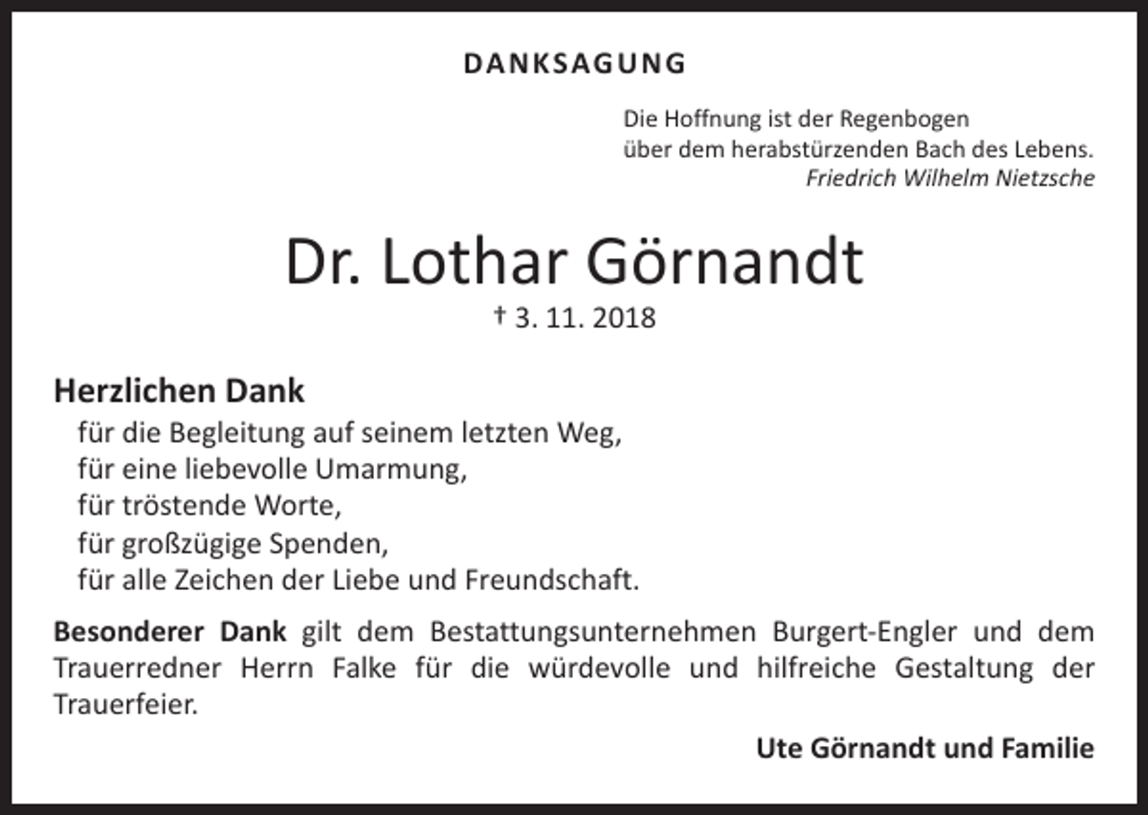 <p>DA N K SAG U N G<br />Die Hoffnung ist der Regenbogen<br />über dem herabstürzenden Bach des Lebens.</p><p>Friedrich Wilhelm Nietzsche</p><p>Dr. Lothar Görnandt<br />† 3. 11. 2018</p><p>Herzlichen Dank</p><p>für die Begleitung auf seinem letzten Weg,<br />für eine liebevolle Umarmung,<br />für tröstende Worte,<br />für großzügige Spenden,<br />für alle Zeichen der Liebe und Freundschaft.</p><p>Besonderer Dank gilt dem Bestattungsunternehmen Burgert-Engler und dem<br />Trauerredner Herrn Falke für die würdevolle und hilfreiche Gestaltung der<br />Trauerfeier.<br />Ute Görnandt und Familie</p>