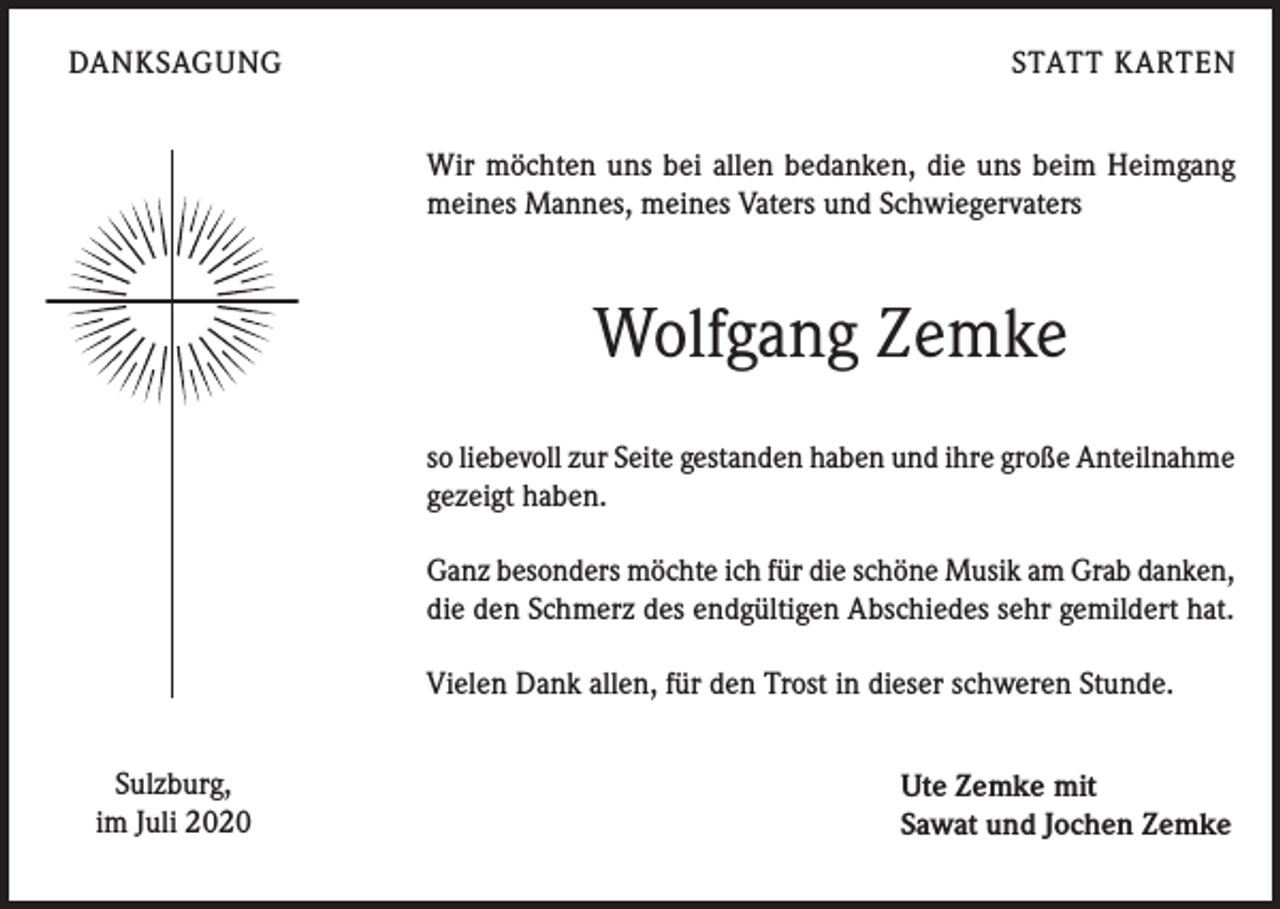 <p>DANKSAGUNG</p><p>STATT KARTEN<br />Wir möchten uns bei allen bedanken, die uns beim Heimgang<br />meines Mannes, meines Vaters und Schwiegervaters</p><p>Wolfgang Zemke<br />so liebevoll zur Seite gestanden haben und ihre große Anteilnahme<br />gezeigt haben.<br />Ganz besonders möchte ich für die schöne Musik am Grab danken,<br />die den Schmerz des endgültigen Abschiedes sehr gemildert hat.<br />Vielen Dank allen, für den Trost in dieser schweren Stunde.<br />Sulzburg,<br />im Juli 2020</p><p>Ute Zemke mit<br />Sawat und Jochen Zemke</p>