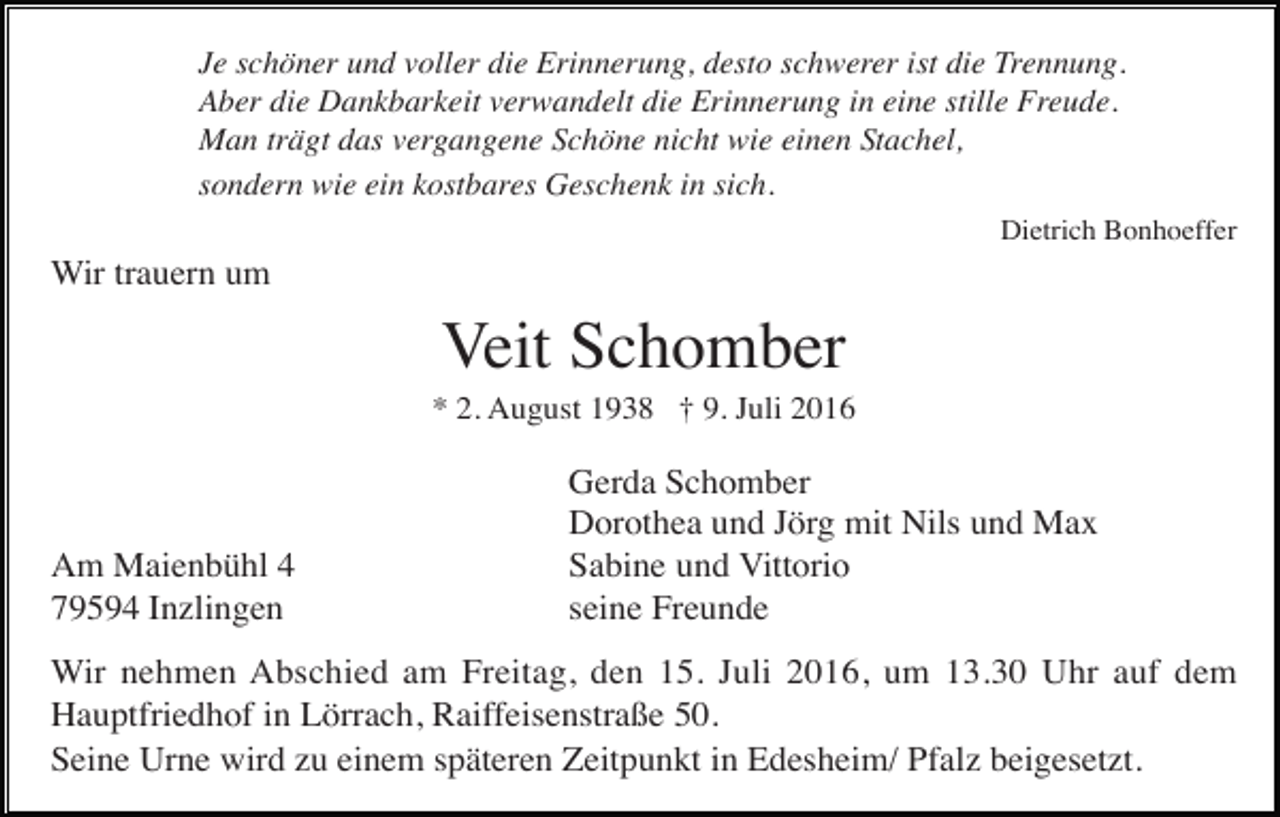 <p>Je schöner und voller die Erinnerung, desto schwerer ist die Trennung.<br />Aber die Dankbarkeit verwandelt die Erinnerung in eine stille Freude.<br />Man trägt das vergangene Schöne nicht wie einen Stachel,<br />sondern wie ein kostbares Geschenk in sich.<br />Dietrich Bonhoeffer</p><p>Wir trauern um</p><p>Veit Schomber<br />* 2. August 1938 † 9. Juli 2016</p><p>Am Maienbühl 4<br />79594 Inzlingen</p><p>Gerda Schomber<br />Dorothea und Jörg mit Nils und Max<br />Sabine und Vittorio<br />seine Freunde</p><p>Wir nehmen Abschied am Freitag, den 15. Juli 2016, um 13.30 Uhr auf dem<br />Hauptfriedhof in Lörrach, Raiffeisenstraße 50.<br />Seine Urne wird zu einem späteren Zeitpunkt in Edesheim/ Pfalz beigesetzt.</p>