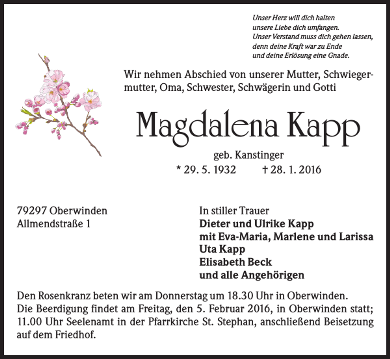 <p>Unser Herz will dich halten<br />unsere Liebe dich umfangen.<br />Unser Verstand muss dich gehen lassen,<br />denn deine Kraft war zu Ende<br />und deine Erlösung eine Gnade.</p><p>Wir nehmen Abschied von unserer Mutter, Schwiegermutter, Oma, Schwester, Schwägerin und Gotti</p><p>Magdalena Kapp<br />geb. Kanstinger<br />* 29. 5. 1932<br />† 28. 1. 2016</p><p>79297 Oberwinden<br />Allmendstraße 1</p><p>In stiller Trauer<br />Dieter und Ulrike Kapp<br />mit Eva-Maria, Marlene und Larissa<br />Uta Kapp<br />Elisabeth Beck<br />und alle Angehörigen</p><p>Den Rosenkranz beten wir am Donnerstag um 18.30 Uhr in Oberwinden.<br />Die Beerdigung findet am Freitag, den 5. Februar 2016, in Oberwinden statt;<br />11.00 Uhr Seelenamt in der Pfarrkirche St. Stephan, anschließend Beisetzung<br />auf dem Friedhof.</p>