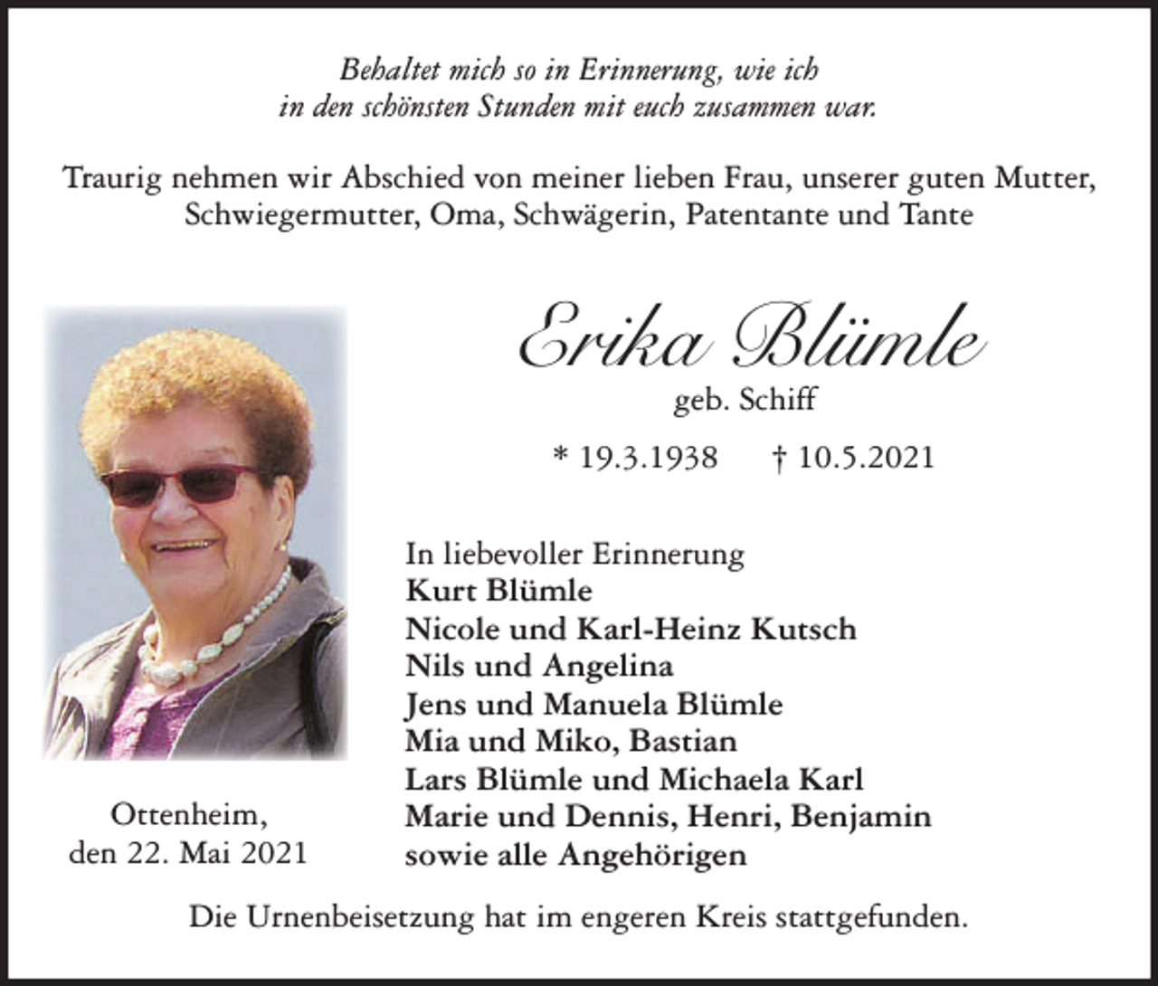 <p>Behaltet mich so in Erinnerung, wie ich<br />in den schönsten Stunden mit euch zusammen war.<br />Traurig nehmen wir Abschied von meiner lieben Frau, unserer guten Mutter,<br />Schwiegermutter, Oma, Schwägerin, Patentante und Tante</p><p>Erika Blümle<br />geb. Schiff</p><p>* 19.3.1938</p><p>Ottenheim,<br />den 22. Mai 2021</p><p>† 10.5.2021</p><p>In liebevoller Erinnerung<br />Kurt Blümle<br />Nicole und Karl-Heinz Kutsch<br />Nils und Angelina<br />Jens und Manuela Blümle<br />Mia und Miko, Bastian<br />Lars Blümle und Michaela Karl<br />Marie und Dennis, Henri, Benjamin<br />sowie alle Angehörigen</p><p>Die Urnenbeisetzung hat im engeren Kreis stattgefunden.</p>