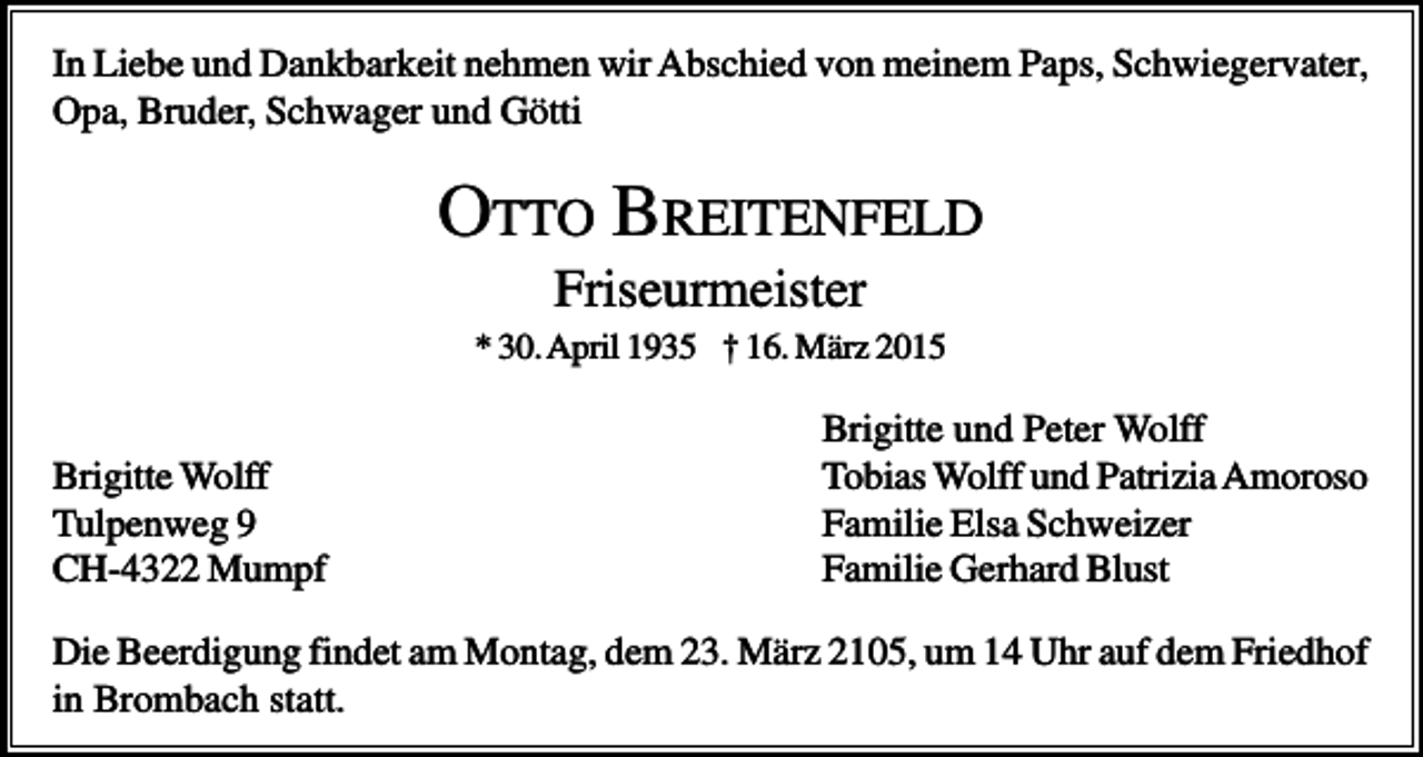 <p>In Liebe und Dankbarkeit nehmen wir Abschied von meinem Paps, Schwiegervater,<br />Opa, Bruder, Schwager und Götti</p><p>OTTO BREITENFELD<br />Friseurmeister<br />* 30. April 1935 † 16. März 2015</p><p>Brigitte Wolff<br />Tulpenweg 9<br />CH-4322 Mumpf</p><p>Brigitte und Peter Wolff<br />Tobias Wolff und Patrizia Amoroso<br />Familie Elsa Schweizer<br />Familie Gerhard Blust</p><p>Die Beerdigung findet am Montag, dem 23. März 2105, um 14 Uhr auf dem Friedhof<br />in Brombach statt.</p>