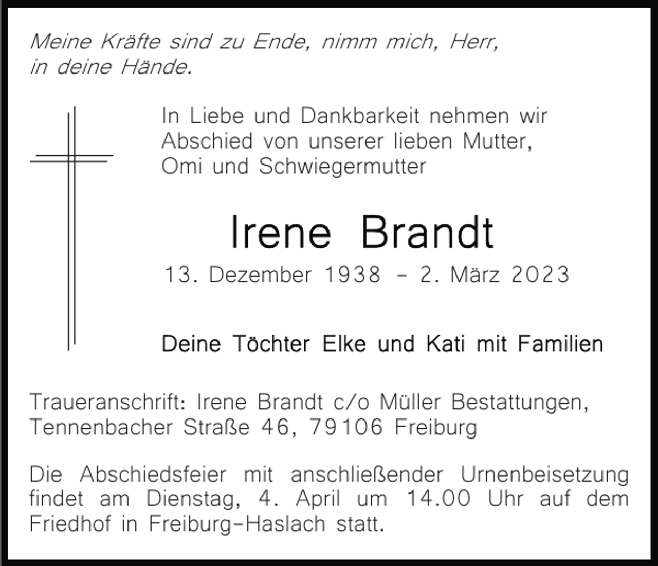 <p>Meine Kräfte sind zu Ende, nimm mich, Herr,<br />in deine Hände.</p><p>In Liebe und Dankbarkeit nehmen wir<br />Abschied von unserer lieben Mutter,<br />Omi und Schwiegermutter</p><p>13. Dezember 1938 - 2. März 2023</p><p>Traueranschrift: Irene Brandt c/o Müller Bestattungen,<br />Tennenbacher Straße 46, 79106 Freiburg<br />Die Abschiedsfeier mit anschließender Urnenbeisetzung<br />findet am Dienstag, 4. April um 14.00 Uhr auf dem<br />Friedhof in Freiburg-Haslach statt.</p>