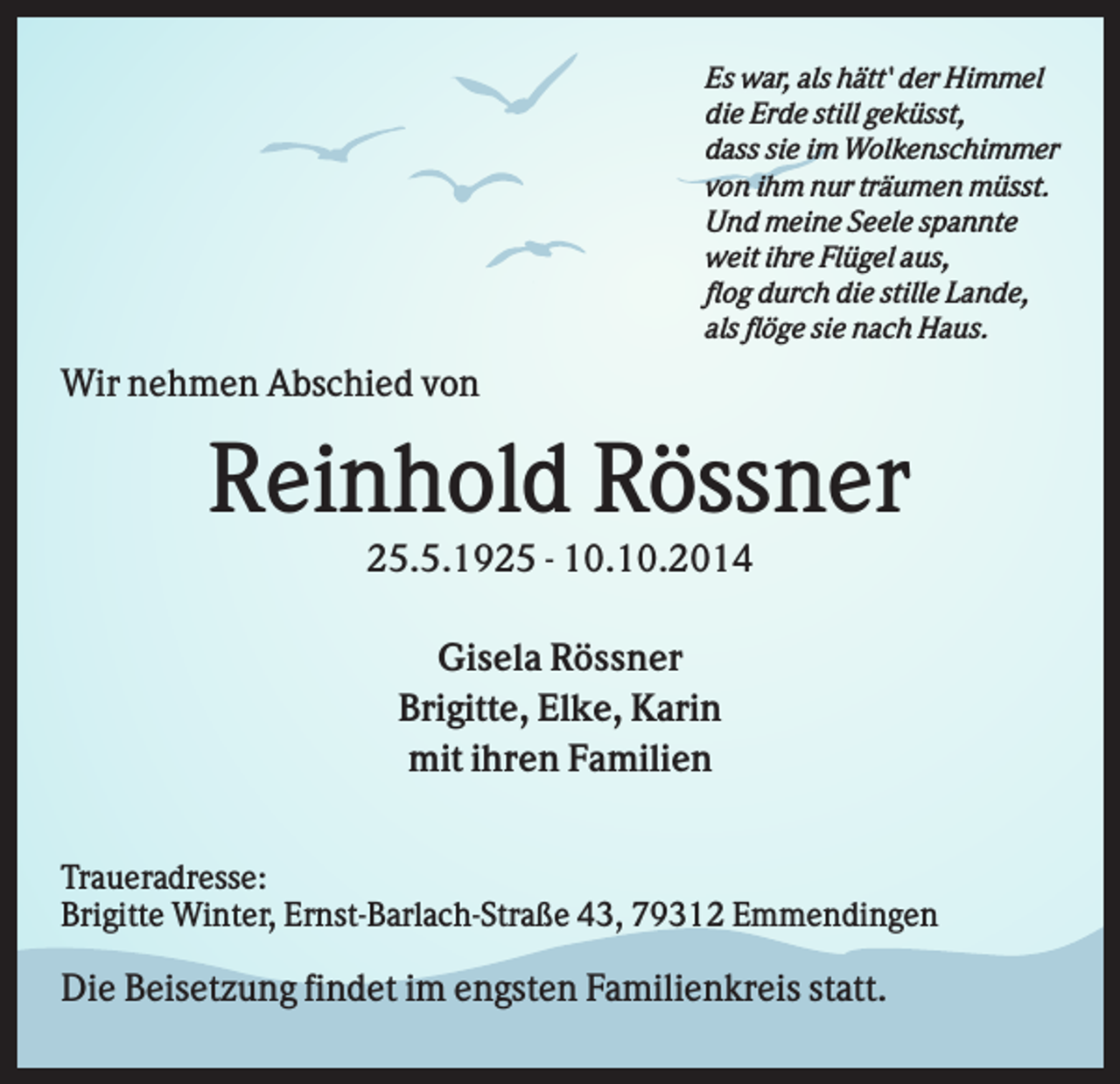 <p>Es war, als hätt' der Himmel<br />die Erde still geküsst,<br />dass sie im Wolkenschimmer<br />von ihm nur träumen müsst.<br />Und meine Seele spannte<br />weit ihre Flügel aus,<br />flog durch die stille Lande,<br />als flöge sie nach Haus.</p><p>Wir nehmen Abschied von</p><p>Reinhold Rössner<br />25.5.1925 - 10.10.2014<br />Gisela Rössner<br />Brigitte, Elke, Karin<br />mit ihren Familien<br />Traueradresse:<br />Brigitte Winter, Ernst-Barlach-Straße 43, 79312 Emmendingen</p><p>Die Beisetzung findet im engsten Familienkreis statt.</p>