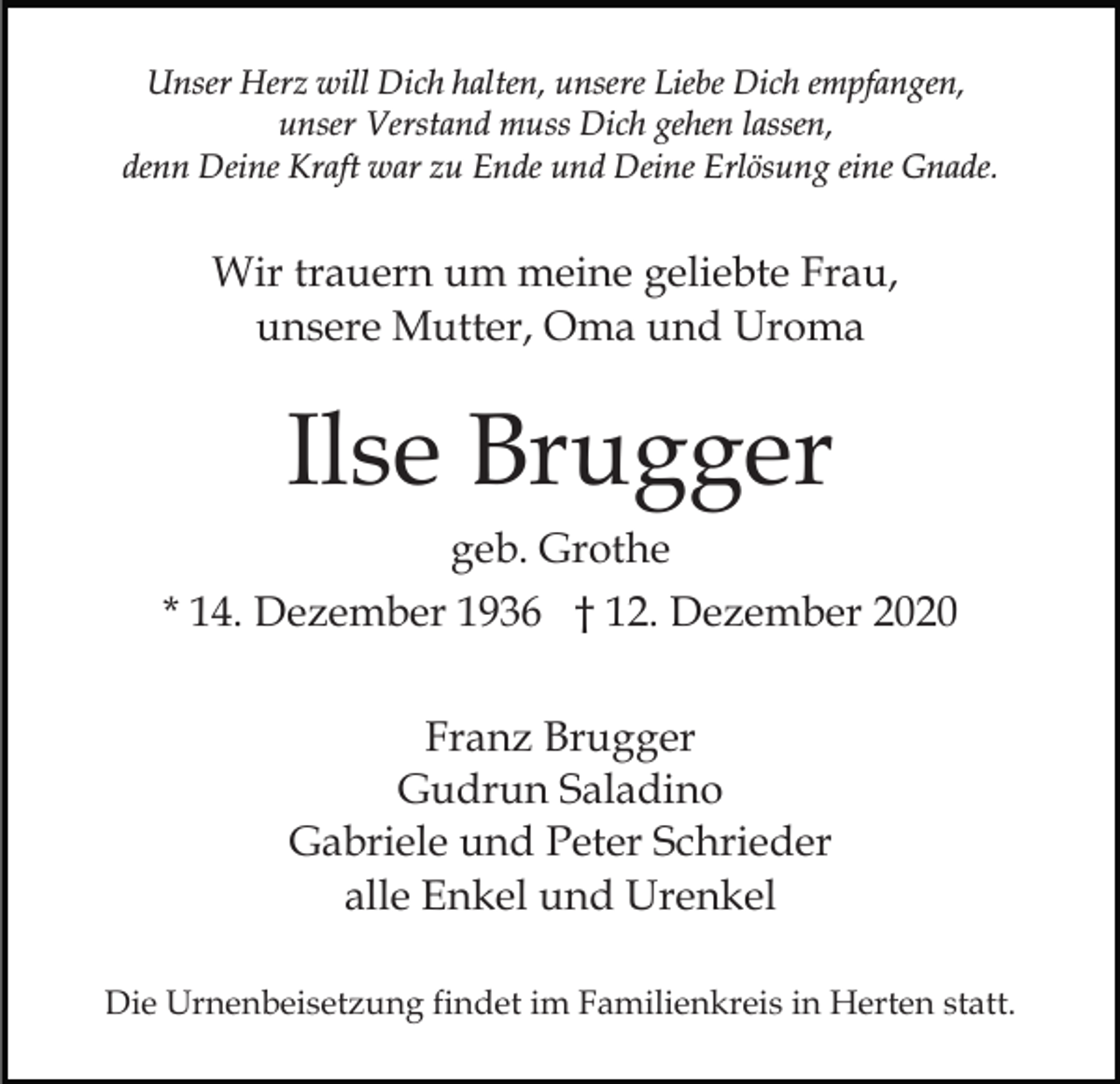 <p>Unser Herz will Dich halten, unsere Liebe Dich empfangen,<br />unser Verstand muss Dich gehen lassen,<br />denn Deine Kraft war zu Ende und Deine Erlösung eine Gnade.</p><p>Wir trauern um meine geliebte Frau,<br />unsere Mutter, Oma und Uroma</p><p>Ilse Brugger<br />geb. Grothe<br />* 14. Dezember 1936 † 12. Dezember 2020<br />Franz Brugger<br />Gudrun Saladino<br />Gabriele und Peter Schrieder<br />alle Enkel und Urenkel<br />Die Urnenbeisetzung findet im Familienkreis in Herten statt.</p>
