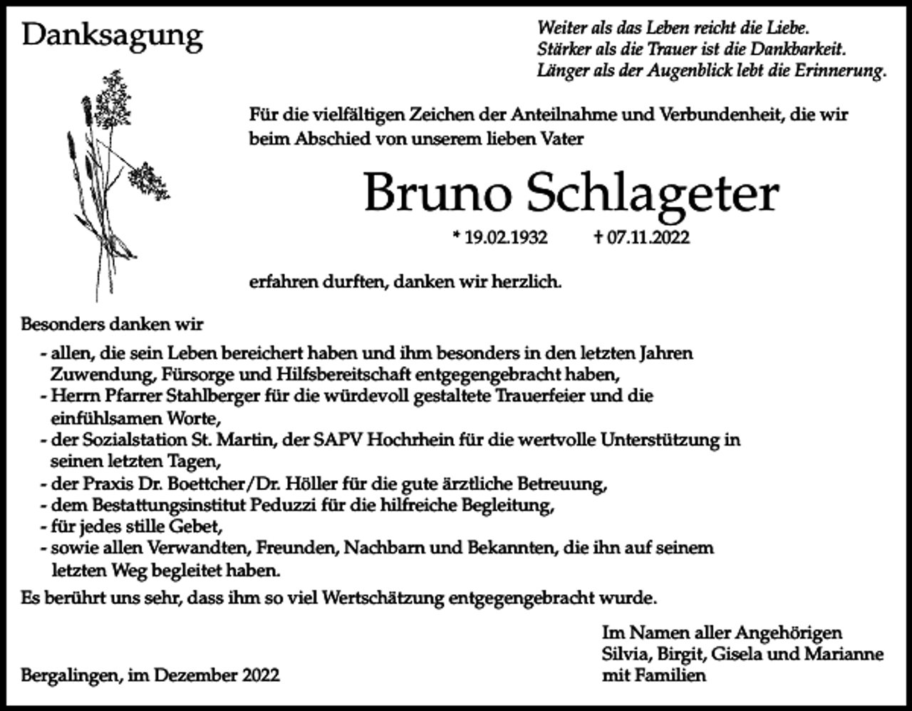 <p>Danksagung</p><p>Weiter als das Leben reicht die Liebe.<br />Stärker als die Trauer ist die Dankbarkeit.<br />Länger als der Augenblick lebt die Erinnerung.<br />Für die vielfältigen Zeichen der Anteilnahme und Verbundenheit, die wir<br />beim Abschied von unserem lieben Vater</p><p>Bruno Schlageter<br />* 19.02.1932</p><p>† 07.11.2022</p><p>erfahren durften, danken wir herzlich.<br />Besonders danken wir<br />- allen, die sein Leben bereichert haben und ihm besonders in den letzten Jahren<br />Zuwendung, Fürsorge und Hilfsbereitschaft entgegengebracht haben,<br />- Herrn Pfarrer Stahlberger für die würdevoll gestaltete Trauerfeier und die<br />einfühlsamen Worte,<br />- der Sozialstation St. Martin, der SAPV Hochrhein für die wertvolle Unterstützung in<br />seinen letzten Tagen,<br />- der Praxis Dr. Boettcher/Dr. Höller für die gute ärztliche Betreuung,<br />- dem Bestattungsinstitut Peduzzi für die hilfreiche Begleitung,<br />- für jedes stille Gebet,<br />- sowie allen Verwandten, Freunden, Nachbarn und Bekannten, die ihn auf seinem<br />letzten Weg begleitet haben.<br />Es berührt uns sehr, dass ihm so viel Wertschätzung entgegengebracht wurde.</p><p>Bergalingen, im Dezember 2022</p><p>Im Namen aller Angehörigen<br />Silvia, Birgit, Gisela und Marianne<br />mit Familien</p>