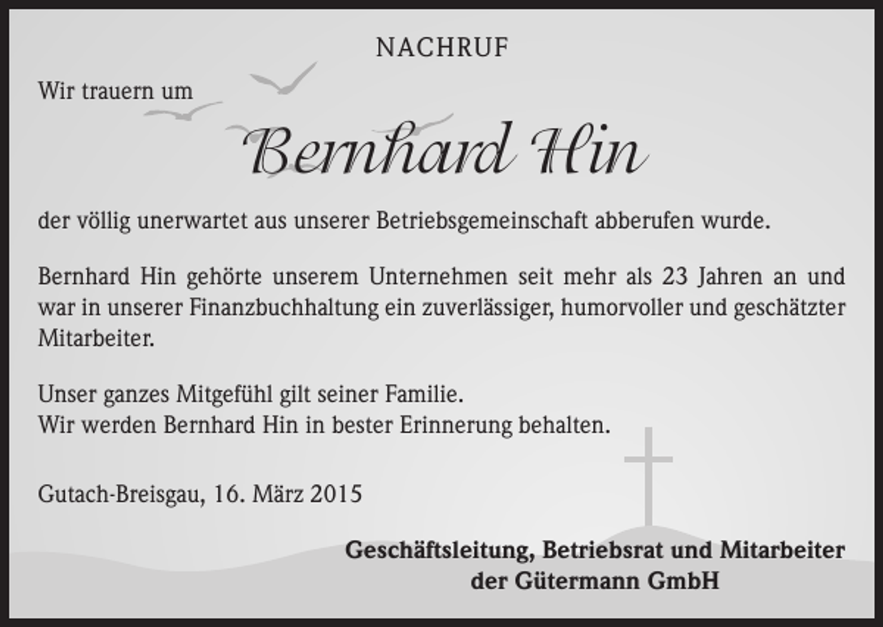 <p>NACHRUF<br />Wir trauern um</p><p>Bernhard Hin<br />der völlig unerwartet aus unserer Betriebsgemeinschaft abberufen wurde.<br />Bernhard Hin gehörte unserem Unternehmen seit mehr als 23 Jahren an und<br />war in unserer Finanzbuchhaltung ein zuverlässiger, humorvoller und geschätzter<br />Mitarbeiter.<br />Unser ganzes Mitgefühl gilt seiner Familie.<br />Wir werden Bernhard Hin in bester Erinnerung behalten.<br />Gutach-Breisgau, 16. März 2015<br />Geschäftsleitung, Betriebsrat und Mitarbeiter<br />der Gütermann GmbH</p>