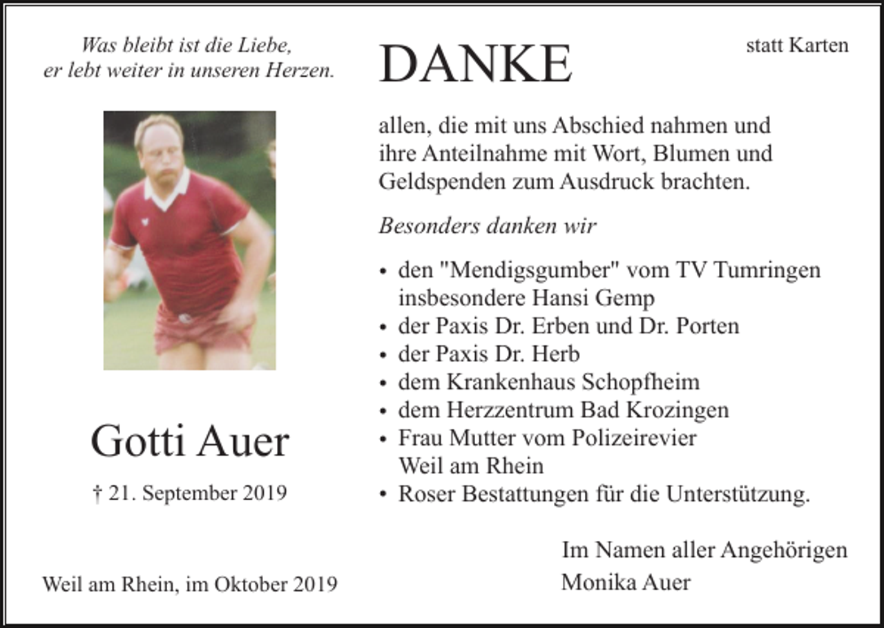 <p>Was bleibt ist die Liebe,<br />er lebt weiter in unseren Herzen.</p><p>DANKE</p><p>statt Karten</p><p>allen, die mit uns Abschied nahmen und<br />ihre Anteilnahme mit Wort, Blumen und<br />Geldspenden zum Ausdruck brachten.<br />Besonders danken wir</p><p>Gotti Auer<br />† 21. September 2019</p><p>Weil am Rhein, im Oktober 2019</p><p>• den "Mendigsgumber" vom TV Tumringen<br />insbesondere Hansi Gemp<br />• der Paxis Dr. Erben und Dr. Porten<br />• der Paxis Dr. Herb<br />• dem Krankenhaus Schopfheim<br />• dem Herzzentrum Bad Krozingen<br />• Frau Mutter vom Polizeirevier<br />Weil am Rhein<br />• Roser Bestattungen für die Unterstützung.<br />Im Namen aller Angehörigen<br />Monika Auer</p>
