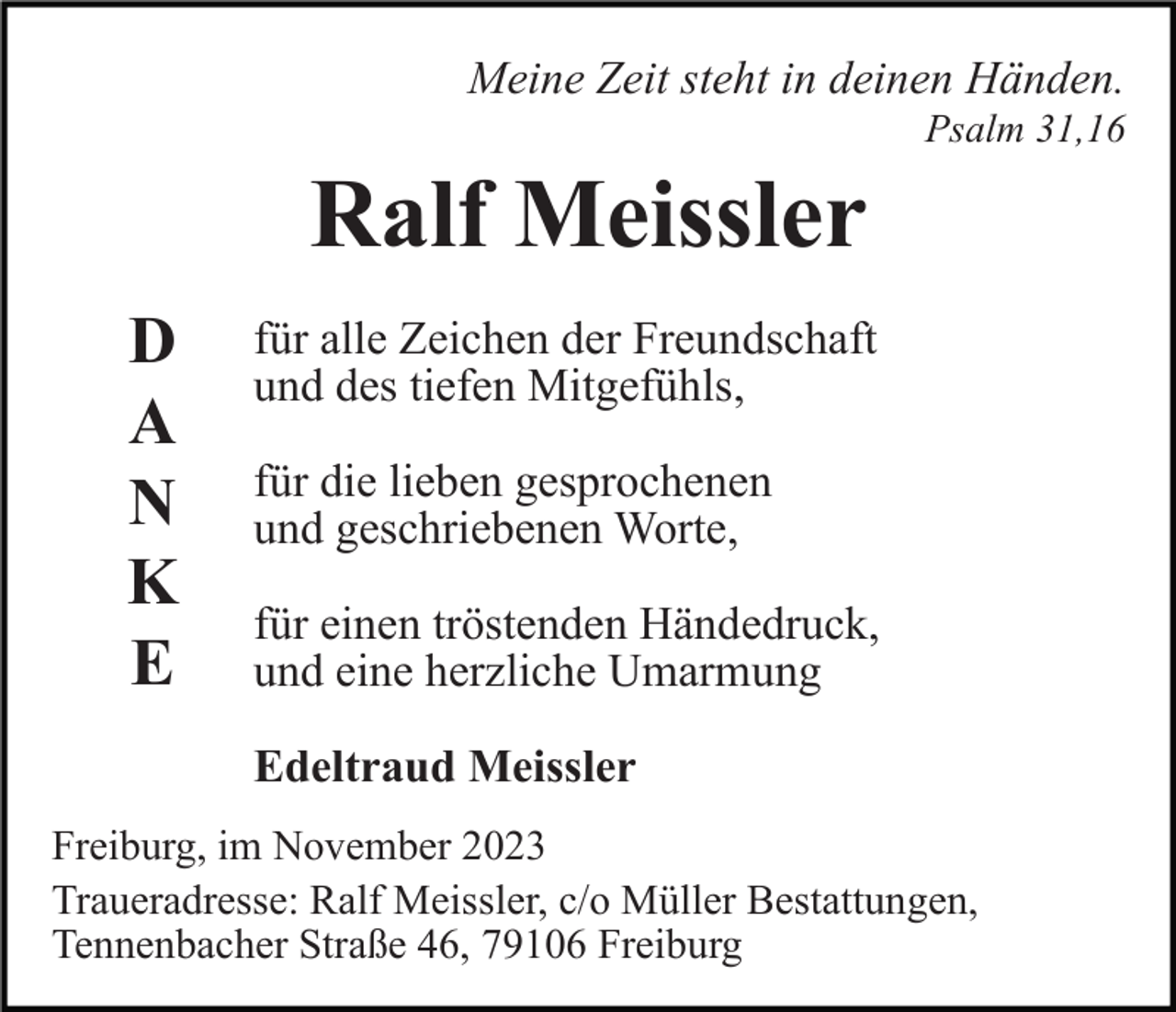 <p>Meine Zeit steht in deinen Händen.<br />Psalm 31,16</p><p>Ralf Meissler<br />D<br />A<br />N<br />K<br />E</p><p>für alle Zeichen der Freundschaft<br />und des tiefen Mitgefühls,<br />für die lieben gesprochenen<br />und geschriebenen Worte,<br />für einen tröstenden Händedruck,<br />und eine herzliche Umarmung<br />Edeltraud Meissler</p><p>Freiburg, im November 2023<br />Traueradresse: Ralf Meissler, c/o Müller Bestattungen,<br />Tennenbacher Straße 46, 79106 Freiburg</p>